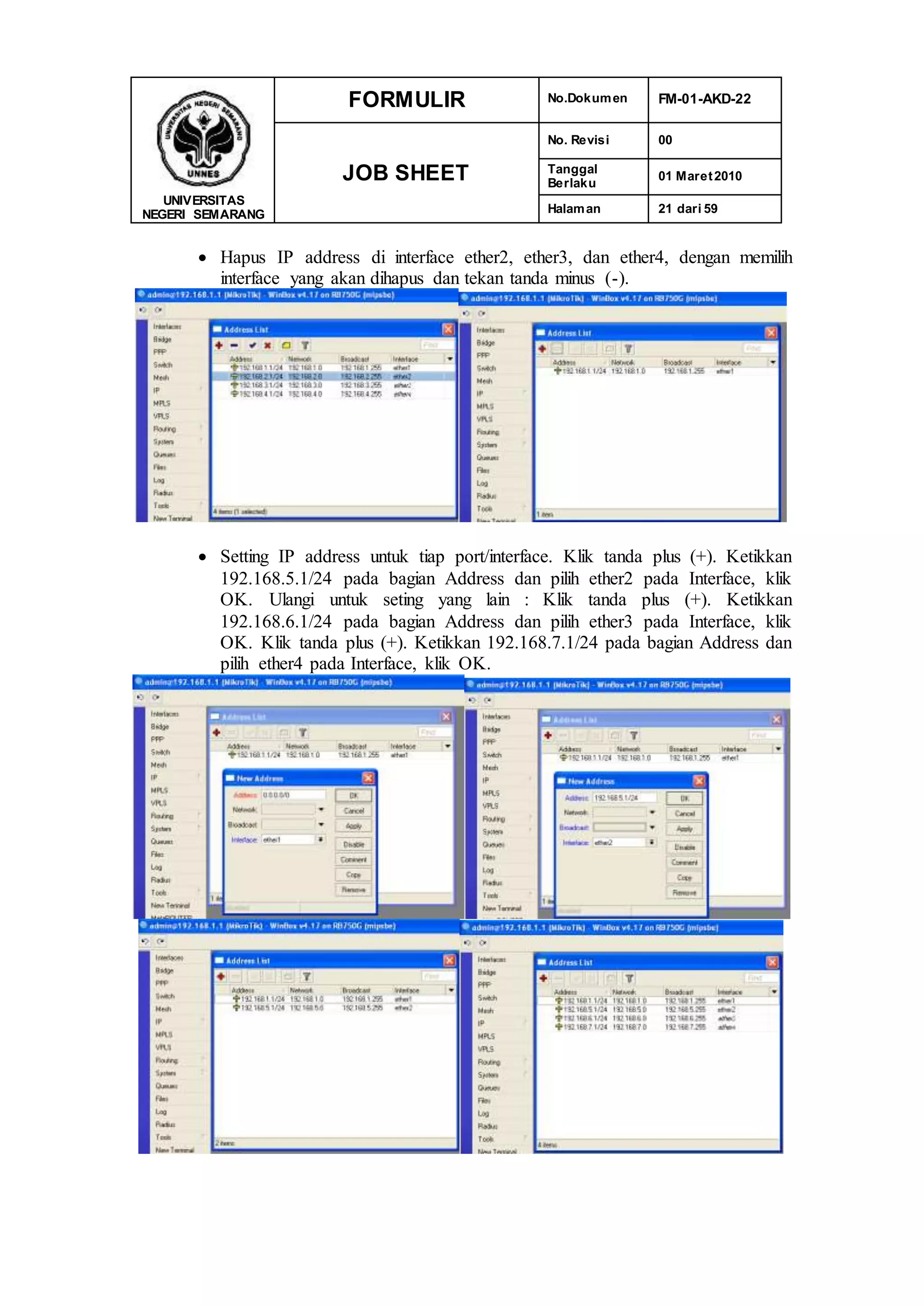 UNIVERSITAS
NEGERI SEMARANG
FORMULIR No.Dokumen FM-01-AKD-22
JOB SHEET
No. Revisi 00
Tanggal
Berlaku
01 Maret2010
Halaman 21 dari 59
 Hapus IP address di interface ether2, ether3, dan ether4, dengan memilih
interface yang akan dihapus dan tekan tanda minus (-).
 Setting IP address untuk tiap port/interface. Klik tanda plus (+). Ketikkan
192.168.5.1/24 pada bagian Address dan pilih ether2 pada Interface, klik
OK. Ulangi untuk seting yang lain : Klik tanda plus (+). Ketikkan
192.168.6.1/24 pada bagian Address dan pilih ether3 pada Interface, klik
OK. Klik tanda plus (+). Ketikkan 192.168.7.1/24 pada bagian Address dan
pilih ether4 pada Interface, klik OK.
 