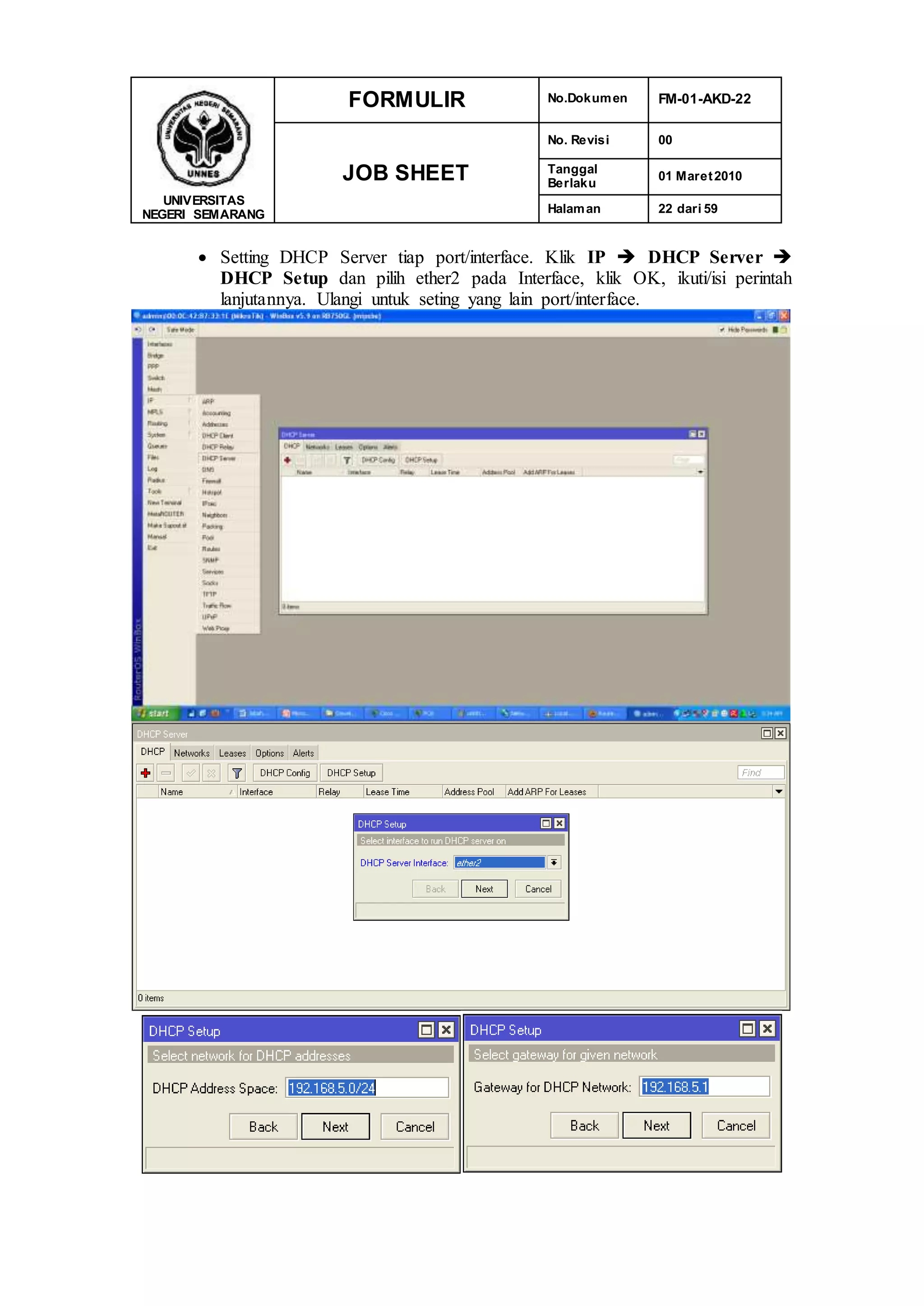 UNIVERSITAS
NEGERI SEMARANG
FORMULIR No.Dokumen FM-01-AKD-22
JOB SHEET
No. Revisi 00
Tanggal
Berlaku
01 Maret2010
Halaman 22 dari 59
 Setting DHCP Server tiap port/interface. Klik IP  DHCP Server 
DHCP Setup dan pilih ether2 pada Interface, klik OK, ikuti/isi perintah
lanjutannya. Ulangi untuk seting yang lain port/interface.
 