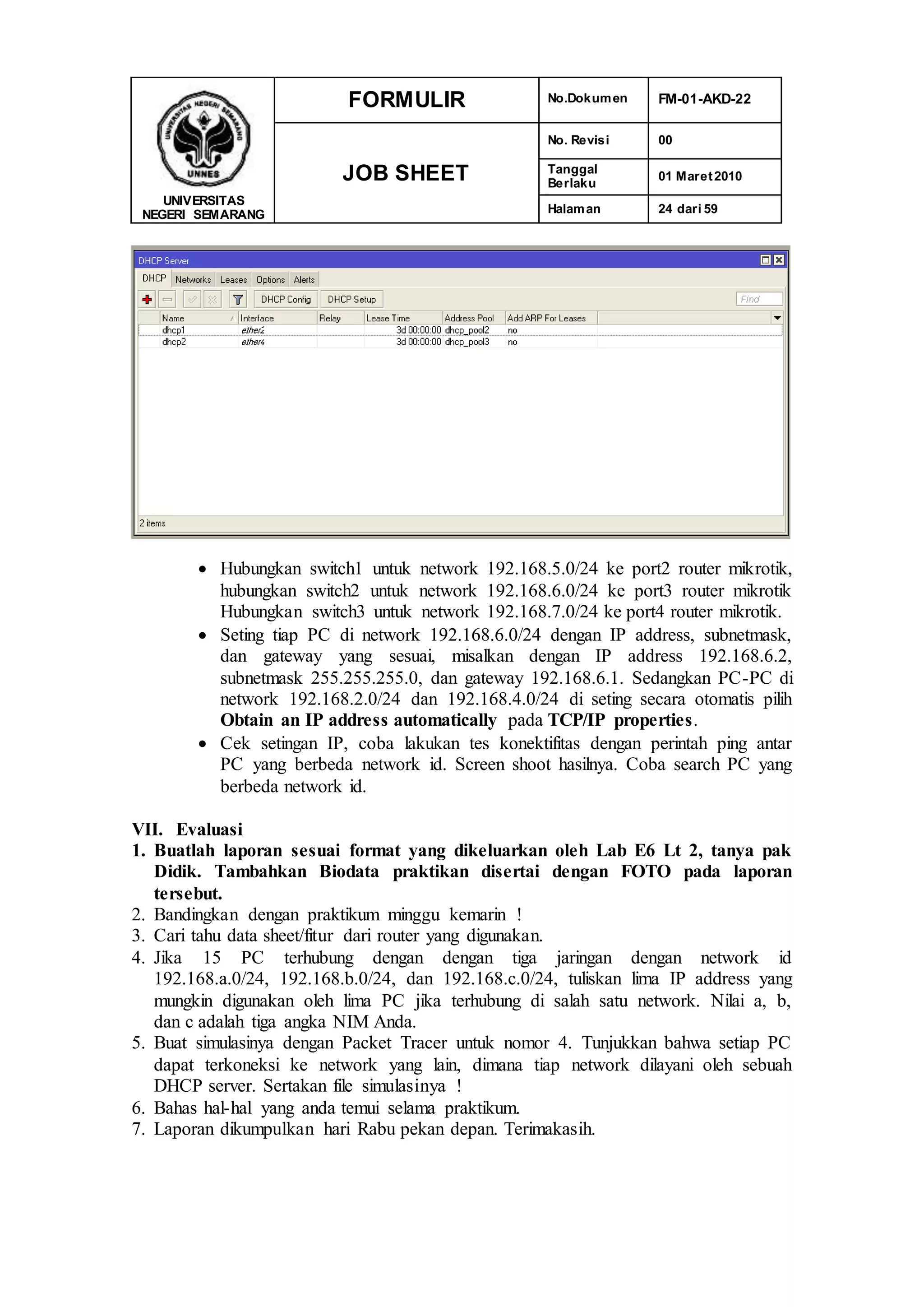 UNIVERSITAS
NEGERI SEMARANG
FORMULIR No.Dokumen FM-01-AKD-22
JOB SHEET
No. Revisi 00
Tanggal
Berlaku
01 Maret2010
Halaman 24 dari 59
 Hubungkan switch1 untuk network 192.168.5.0/24 ke port2 router mikrotik,
hubungkan switch2 untuk network 192.168.6.0/24 ke port3 router mikrotik
Hubungkan switch3 untuk network 192.168.7.0/24 ke port4 router mikrotik.
 Seting tiap PC di network 192.168.6.0/24 dengan IP address, subnetmask,
dan gateway yang sesuai, misalkan dengan IP address 192.168.6.2,
subnetmask 255.255.255.0, dan gateway 192.168.6.1. Sedangkan PC-PC di
network 192.168.2.0/24 dan 192.168.4.0/24 di seting secara otomatis pilih
Obtain an IP address automatically pada TCP/IP properties.
 Cek setingan IP, coba lakukan tes konektifitas dengan perintah ping antar
PC yang berbeda network id. Screen shoot hasilnya. Coba search PC yang
berbeda network id.
VII. Evaluasi
1. Buatlah laporan sesuai format yang dikeluarkan oleh Lab E6 Lt 2, tanya pak
Didik. Tambahkan Biodata praktikan disertai dengan FOTO pada laporan
tersebut.
2. Bandingkan dengan praktikum minggu kemarin !
3. Cari tahu data sheet/fitur dari router yang digunakan.
4. Jika 15 PC terhubung dengan dengan tiga jaringan dengan network id
192.168.a.0/24, 192.168.b.0/24, dan 192.168.c.0/24, tuliskan lima IP address yang
mungkin digunakan oleh lima PC jika terhubung di salah satu network. Nilai a, b,
dan c adalah tiga angka NIM Anda.
5. Buat simulasinya dengan Packet Tracer untuk nomor 4. Tunjukkan bahwa setiap PC
dapat terkoneksi ke network yang lain, dimana tiap network dilayani oleh sebuah
DHCP server. Sertakan file simulasinya !
6. Bahas hal-hal yang anda temui selama praktikum.
7. Laporan dikumpulkan hari Rabu pekan depan. Terimakasih.
 