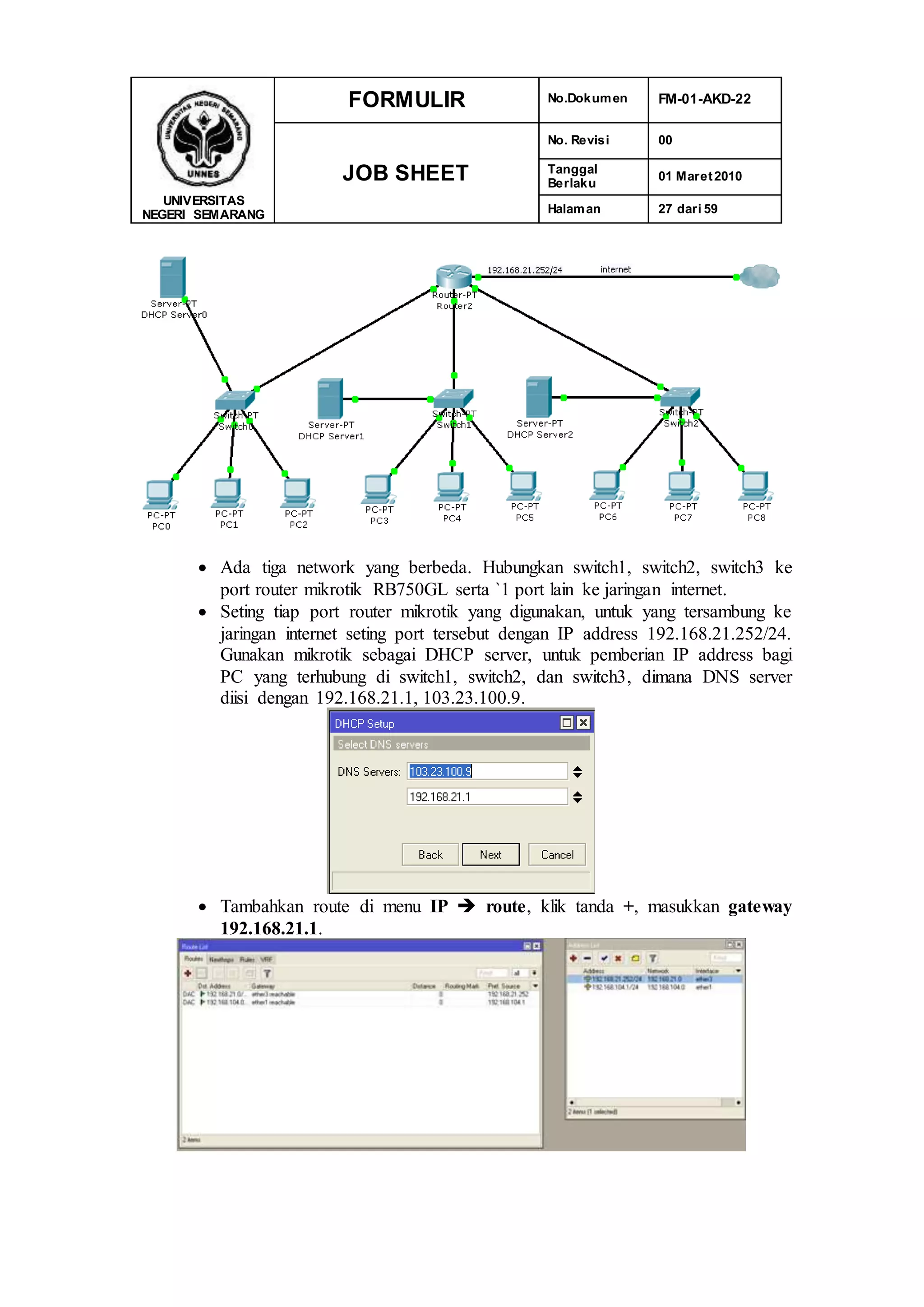 UNIVERSITAS
NEGERI SEMARANG
FORMULIR No.Dokumen FM-01-AKD-22
JOB SHEET
No. Revisi 00
Tanggal
Berlaku
01 Maret2010
Halaman 27 dari 59
 Ada tiga network yang berbeda. Hubungkan switch1, switch2, switch3 ke
port router mikrotik RB750GL serta `1 port lain ke jaringan internet.
 Seting tiap port router mikrotik yang digunakan, untuk yang tersambung ke
jaringan internet seting port tersebut dengan IP address 192.168.21.252/24.
Gunakan mikrotik sebagai DHCP server, untuk pemberian IP address bagi
PC yang terhubung di switch1, switch2, dan switch3, dimana DNS server
diisi dengan 192.168.21.1, 103.23.100.9.
 Tambahkan route di menu IP  route, klik tanda +, masukkan gateway
192.168.21.1.
 