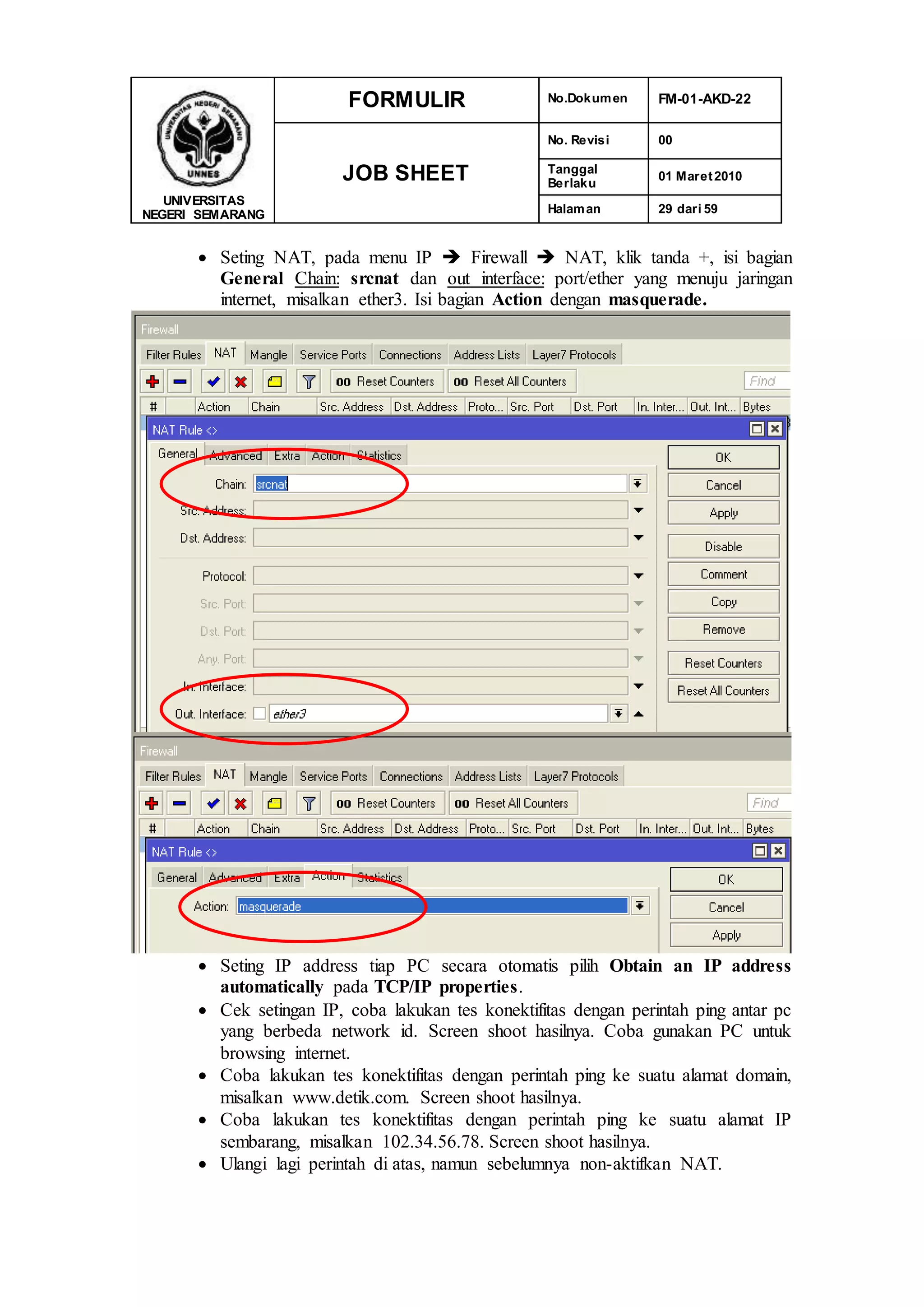 UNIVERSITAS
NEGERI SEMARANG
FORMULIR No.Dokumen FM-01-AKD-22
JOB SHEET
No. Revisi 00
Tanggal
Berlaku
01 Maret2010
Halaman 29 dari 59
 Seting NAT, pada menu IP  Firewall  NAT, klik tanda +, isi bagian
General Chain: srcnat dan out interface: port/ether yang menuju jaringan
internet, misalkan ether3. Isi bagian Action dengan masquerade.
 Seting IP address tiap PC secara otomatis pilih Obtain an IP address
automatically pada TCP/IP properties.
 Cek setingan IP, coba lakukan tes konektifitas dengan perintah ping antar pc
yang berbeda network id. Screen shoot hasilnya. Coba gunakan PC untuk
browsing internet.
 Coba lakukan tes konektifitas dengan perintah ping ke suatu alamat domain,
misalkan www.detik.com. Screen shoot hasilnya.
 Coba lakukan tes konektifitas dengan perintah ping ke suatu alamat IP
sembarang, misalkan 102.34.56.78. Screen shoot hasilnya.
 Ulangi lagi perintah di atas, namun sebelumnya non-aktifkan NAT.
 