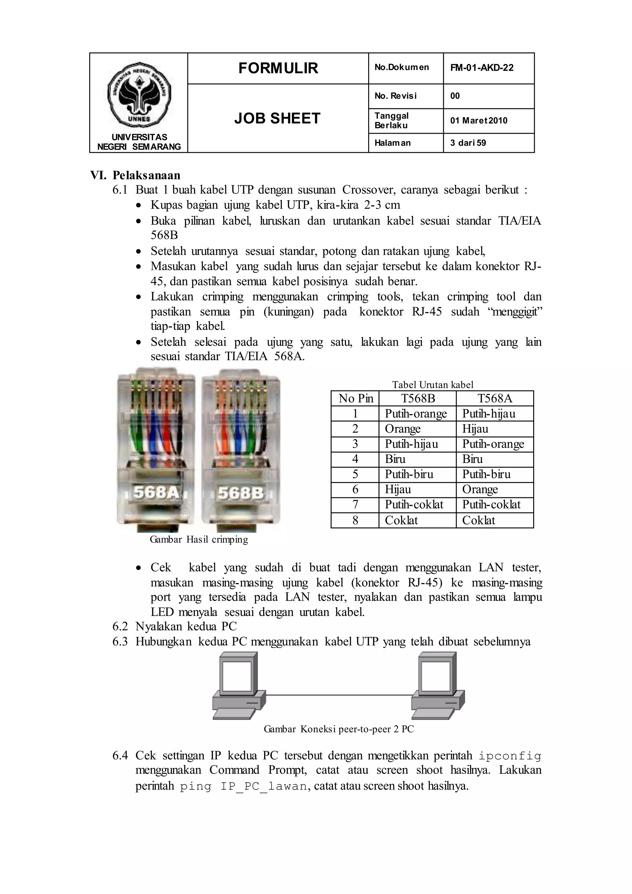 UNIVERSITAS
NEGERI SEMARANG
FORMULIR No.Dokumen FM-01-AKD-22
JOB SHEET
No. Revisi 00
Tanggal
Berlaku
01 Maret2010
Halaman 3 dari 59
VI. Pelaksanaan
6.1 Buat 1 buah kabel UTP dengan susunan Crossover, caranya sebagai berikut :
 Kupas bagian ujung kabel UTP, kira-kira 2-3 cm
 Buka pilinan kabel, luruskan dan urutankan kabel sesuai standar TIA/EIA
568B
 Setelah urutannya sesuai standar, potong dan ratakan ujung kabel,
 Masukan kabel yang sudah lurus dan sejajar tersebut ke dalam konektor RJ-
45, dan pastikan semua kabel posisinya sudah benar.
 Lakukan crimping menggunakan crimping tools, tekan crimping tool dan
pastikan semua pin (kuningan) pada konektor RJ-45 sudah “menggigit”
tiap-tiap kabel.
 Setelah selesai pada ujung yang satu, lakukan lagi pada ujung yang lain
sesuai standar TIA/EIA 568A.
Gambar Hasil crimping
Tabel Urutan kabel
No Pin T568B T568A
1 Putih-orange Putih-hijau
2 Orange Hijau
3 Putih-hijau Putih-orange
4 Biru Biru
5 Putih-biru Putih-biru
6 Hijau Orange
7 Putih-coklat Putih-coklat
8 Coklat Coklat
 Cek kabel yang sudah di buat tadi dengan menggunakan LAN tester,
masukan masing-masing ujung kabel (konektor RJ-45) ke masing-masing
port yang tersedia pada LAN tester, nyalakan dan pastikan semua lampu
LED menyala sesuai dengan urutan kabel.
6.2 Nyalakan kedua PC
6.3 Hubungkan kedua PC menggunakan kabel UTP yang telah dibuat sebelumnya
Gambar Koneksi peer-to-peer 2 PC
6.4 Cek settingan IP kedua PC tersebut dengan mengetikkan perintah ipconfig
menggunakan Command Prompt, catat atau screen shoot hasilnya. Lakukan
perintah ping IP_PC_lawan, catat atau screen shoot hasilnya.
 