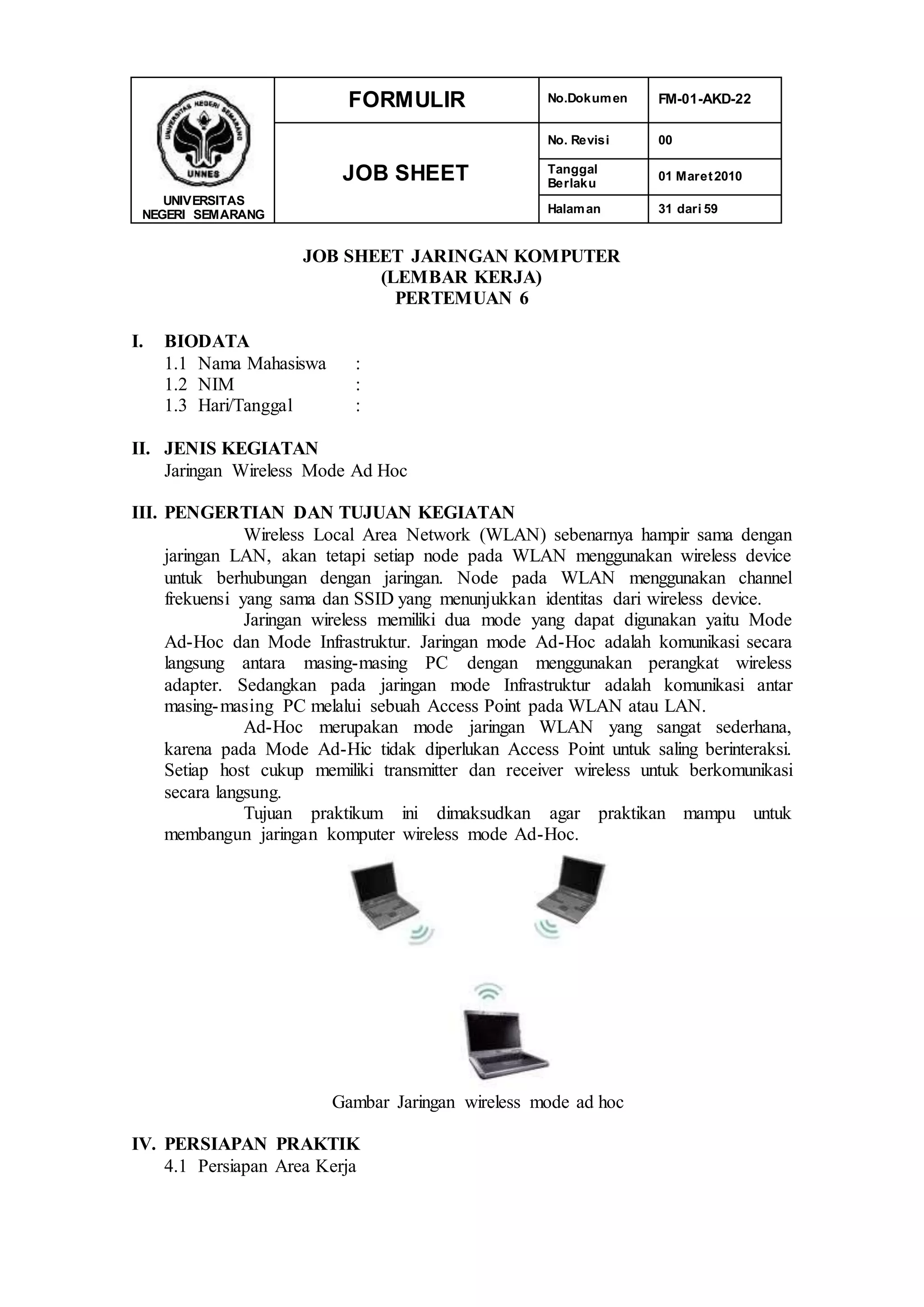 UNIVERSITAS
NEGERI SEMARANG
FORMULIR No.Dokumen FM-01-AKD-22
JOB SHEET
No. Revisi 00
Tanggal
Berlaku
01 Maret2010
Halaman 31 dari 59
JOB SHEET JARINGAN KOMPUTER
(LEMBAR KERJA)
PERTEMUAN 6
I. BIODATA
1.1 Nama Mahasiswa :
1.2 NIM :
1.3 Hari/Tanggal :
II. JENIS KEGIATAN
Jaringan Wireless Mode Ad Hoc
III. PENGERTIAN DAN TUJUAN KEGIATAN
Wireless Local Area Network (WLAN) sebenarnya hampir sama dengan
jaringan LAN, akan tetapi setiap node pada WLAN menggunakan wireless device
untuk berhubungan dengan jaringan. Node pada WLAN menggunakan channel
frekuensi yang sama dan SSID yang menunjukkan identitas dari wireless device.
Jaringan wireless memiliki dua mode yang dapat digunakan yaitu Mode
Ad-Hoc dan Mode Infrastruktur. Jaringan mode Ad-Hoc adalah komunikasi secara
langsung antara masing-masing PC dengan menggunakan perangkat wireless
adapter. Sedangkan pada jaringan mode Infrastruktur adalah komunikasi antar
masing-masing PC melalui sebuah Access Point pada WLAN atau LAN.
Ad-Hoc merupakan mode jaringan WLAN yang sangat sederhana,
karena pada Mode Ad-Hic tidak diperlukan Access Point untuk saling berinteraksi.
Setiap host cukup memiliki transmitter dan receiver wireless untuk berkomunikasi
secara langsung.
Tujuan praktikum ini dimaksudkan agar praktikan mampu untuk
membangun jaringan komputer wireless mode Ad-Hoc.
Gambar Jaringan wireless mode ad hoc
IV. PERSIAPAN PRAKTIK
4.1 Persiapan Area Kerja
 