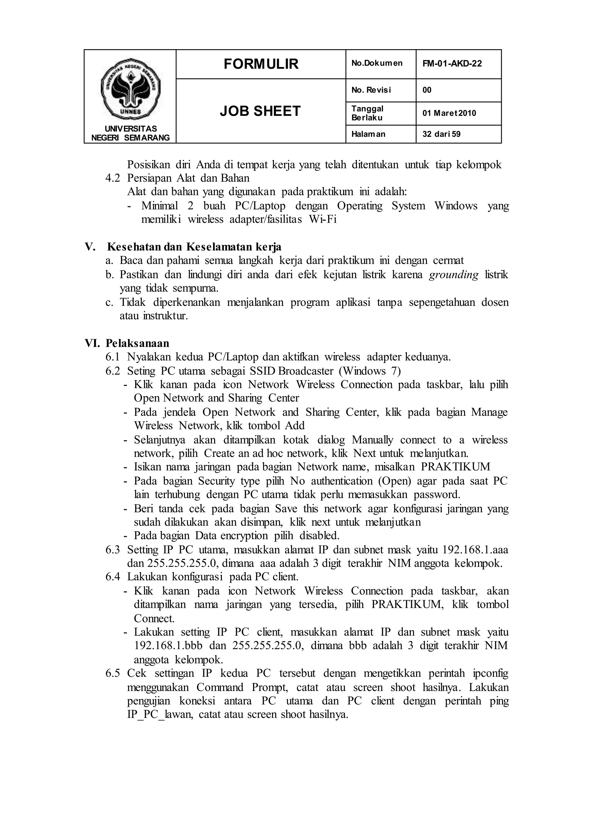 UNIVERSITAS
NEGERI SEMARANG
FORMULIR No.Dokumen FM-01-AKD-22
JOB SHEET
No. Revisi 00
Tanggal
Berlaku
01 Maret2010
Halaman 32 dari 59
Posisikan diri Anda di tempat kerja yang telah ditentukan untuk tiap kelompok
4.2 Persiapan Alat dan Bahan
Alat dan bahan yang digunakan pada praktikum ini adalah:
- Minimal 2 buah PC/Laptop dengan Operating System Windows yang
memiliki wireless adapter/fasilitas Wi-Fi
V. Kesehatan dan Keselamatan kerja
a. Baca dan pahami semua langkah kerja dari praktikum ini dengan cermat
b. Pastikan dan lindungi diri anda dari efek kejutan listrik karena grounding listrik
yang tidak sempurna.
c. Tidak diperkenankan menjalankan program aplikasi tanpa sepengetahuan dosen
atau instruktur.
VI. Pelaksanaan
6.1 Nyalakan kedua PC/Laptop dan aktifkan wireless adapter keduanya.
6.2 Seting PC utama sebagai SSID Broadcaster (Windows 7)
- Klik kanan pada icon Network Wireless Connection pada taskbar, lalu pilih
Open Network and Sharing Center
- Pada jendela Open Network and Sharing Center, klik pada bagian Manage
Wireless Network, klik tombol Add
- Selanjutnya akan ditampilkan kotak dialog Manually connect to a wireless
network, pilih Create an ad hoc network, klik Next untuk melanjutkan.
- Isikan nama jaringan pada bagian Network name, misalkan PRAKTIKUM
- Pada bagian Security type pilih No authentication (Open) agar pada saat PC
lain terhubung dengan PC utama tidak perlu memasukkan password.
- Beri tanda cek pada bagian Save this network agar konfigurasi jaringan yang
sudah dilakukan akan disimpan, klik next untuk melanjutkan
- Pada bagian Data encryption pilih disabled.
6.3 Setting IP PC utama, masukkan alamat IP dan subnet mask yaitu 192.168.1.aaa
dan 255.255.255.0, dimana aaa adalah 3 digit terakhir NIM anggota kelompok.
6.4 Lakukan konfigurasi pada PC client.
- Klik kanan pada icon Network Wireless Connection pada taskbar, akan
ditampilkan nama jaringan yang tersedia, pilih PRAKTIKUM, klik tombol
Connect.
- Lakukan setting IP PC client, masukkan alamat IP dan subnet mask yaitu
192.168.1.bbb dan 255.255.255.0, dimana bbb adalah 3 digit terakhir NIM
anggota kelompok.
6.5 Cek settingan IP kedua PC tersebut dengan mengetikkan perintah ipconfig
menggunakan Command Prompt, catat atau screen shoot hasilnya. Lakukan
pengujian koneksi antara PC utama dan PC client dengan perintah ping
IP_PC_lawan, catat atau screen shoot hasilnya.
 