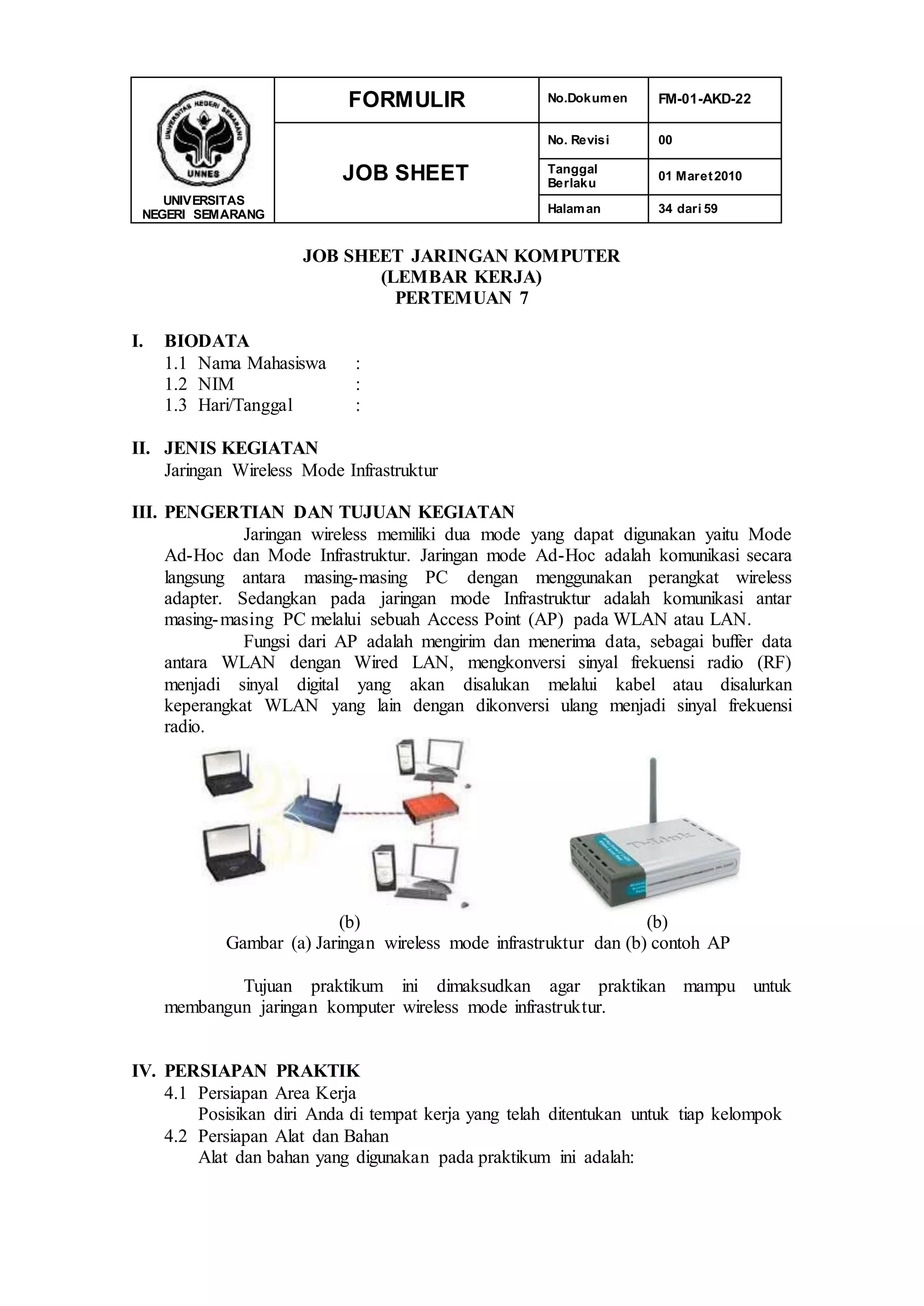 UNIVERSITAS
NEGERI SEMARANG
FORMULIR No.Dokumen FM-01-AKD-22
JOB SHEET
No. Revisi 00
Tanggal
Berlaku
01 Maret2010
Halaman 34 dari 59
JOB SHEET JARINGAN KOMPUTER
(LEMBAR KERJA)
PERTEMUAN 7
I. BIODATA
1.1 Nama Mahasiswa :
1.2 NIM :
1.3 Hari/Tanggal :
II. JENIS KEGIATAN
Jaringan Wireless Mode Infrastruktur
III. PENGERTIAN DAN TUJUAN KEGIATAN
Jaringan wireless memiliki dua mode yang dapat digunakan yaitu Mode
Ad-Hoc dan Mode Infrastruktur. Jaringan mode Ad-Hoc adalah komunikasi secara
langsung antara masing-masing PC dengan menggunakan perangkat wireless
adapter. Sedangkan pada jaringan mode Infrastruktur adalah komunikasi antar
masing-masing PC melalui sebuah Access Point (AP) pada WLAN atau LAN.
Fungsi dari AP adalah mengirim dan menerima data, sebagai buffer data
antara WLAN dengan Wired LAN, mengkonversi sinyal frekuensi radio (RF)
menjadi sinyal digital yang akan disalukan melalui kabel atau disalurkan
keperangkat WLAN yang lain dengan dikonversi ulang menjadi sinyal frekuensi
radio.
(b) (b)
Gambar (a) Jaringan wireless mode infrastruktur dan (b) contoh AP
Tujuan praktikum ini dimaksudkan agar praktikan mampu untuk
membangun jaringan komputer wireless mode infrastruktur.
IV. PERSIAPAN PRAKTIK
4.1 Persiapan Area Kerja
Posisikan diri Anda di tempat kerja yang telah ditentukan untuk tiap kelompok
4.2 Persiapan Alat dan Bahan
Alat dan bahan yang digunakan pada praktikum ini adalah:
 