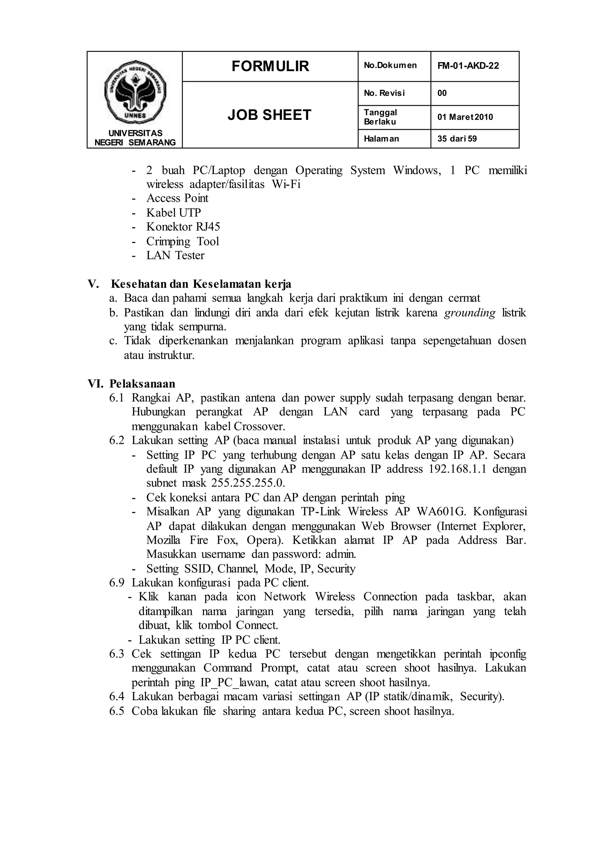 UNIVERSITAS
NEGERI SEMARANG
FORMULIR No.Dokumen FM-01-AKD-22
JOB SHEET
No. Revisi 00
Tanggal
Berlaku
01 Maret2010
Halaman 35 dari 59
- 2 buah PC/Laptop dengan Operating System Windows, 1 PC memiliki
wireless adapter/fasilitas Wi-Fi
- Access Point
- Kabel UTP
- Konektor RJ45
- Crimping Tool
- LAN Tester
V. Kesehatan dan Keselamatan kerja
a. Baca dan pahami semua langkah kerja dari praktikum ini dengan cermat
b. Pastikan dan lindungi diri anda dari efek kejutan listrik karena grounding listrik
yang tidak sempurna.
c. Tidak diperkenankan menjalankan program aplikasi tanpa sepengetahuan dosen
atau instruktur.
VI. Pelaksanaan
6.1 Rangkai AP, pastikan antena dan power supply sudah terpasang dengan benar.
Hubungkan perangkat AP dengan LAN card yang terpasang pada PC
menggunakan kabel Crossover.
6.2 Lakukan setting AP (baca manual instalasi untuk produk AP yang digunakan)
- Setting IP PC yang terhubung dengan AP satu kelas dengan IP AP. Secara
default IP yang digunakan AP menggunakan IP address 192.168.1.1 dengan
subnet mask 255.255.255.0.
- Cek koneksi antara PC dan AP dengan perintah ping
- Misalkan AP yang digunakan TP-Link Wireless AP WA601G. Konfigurasi
AP dapat dilakukan dengan menggunakan Web Browser (Internet Explorer,
Mozilla Fire Fox, Opera). Ketikkan alamat IP AP pada Address Bar.
Masukkan username dan password: admin.
- Setting SSID, Channel, Mode, IP, Security
6.9 Lakukan konfigurasi pada PC client.
- Klik kanan pada icon Network Wireless Connection pada taskbar, akan
ditampilkan nama jaringan yang tersedia, pilih nama jaringan yang telah
dibuat, klik tombol Connect.
- Lakukan setting IP PC client.
6.3 Cek settingan IP kedua PC tersebut dengan mengetikkan perintah ipconfig
menggunakan Command Prompt, catat atau screen shoot hasilnya. Lakukan
perintah ping IP_PC_lawan, catat atau screen shoot hasilnya.
6.4 Lakukan berbagai macam variasi settingan AP (IP statik/dinamik, Security).
6.5 Coba lakukan file sharing antara kedua PC, screen shoot hasilnya.
 