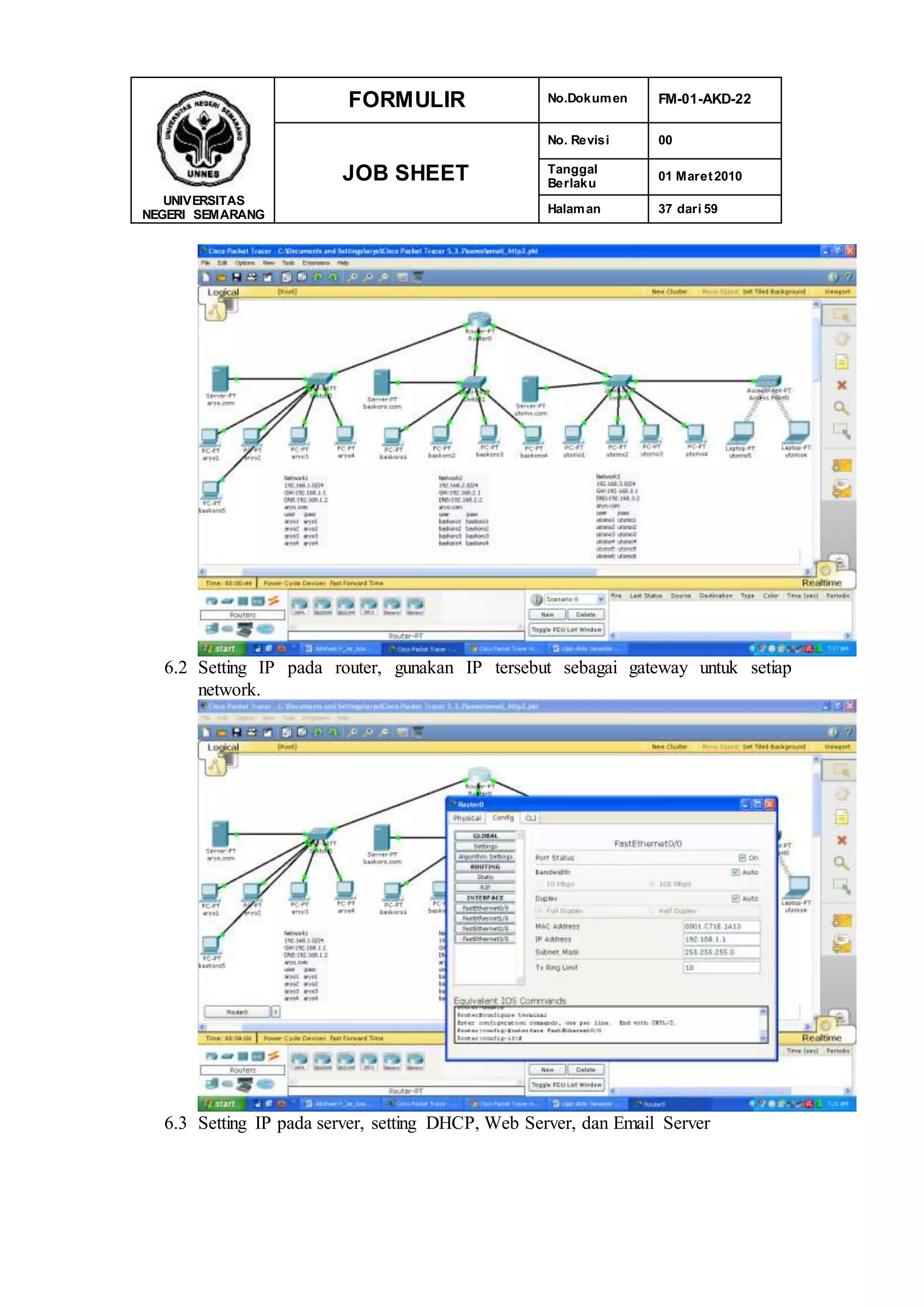 UNIVERSITAS
NEGERI SEMARANG
FORMULIR No.Dokumen FM-01-AKD-22
JOB SHEET
No. Revisi 00
Tanggal
Berlaku
01 Maret2010
Halaman 37 dari 59
6.2 Setting IP pada router, gunakan IP tersebut sebagai gateway untuk setiap
network.
6.3 Setting IP pada server, setting DHCP, Web Server, dan Email Server
 