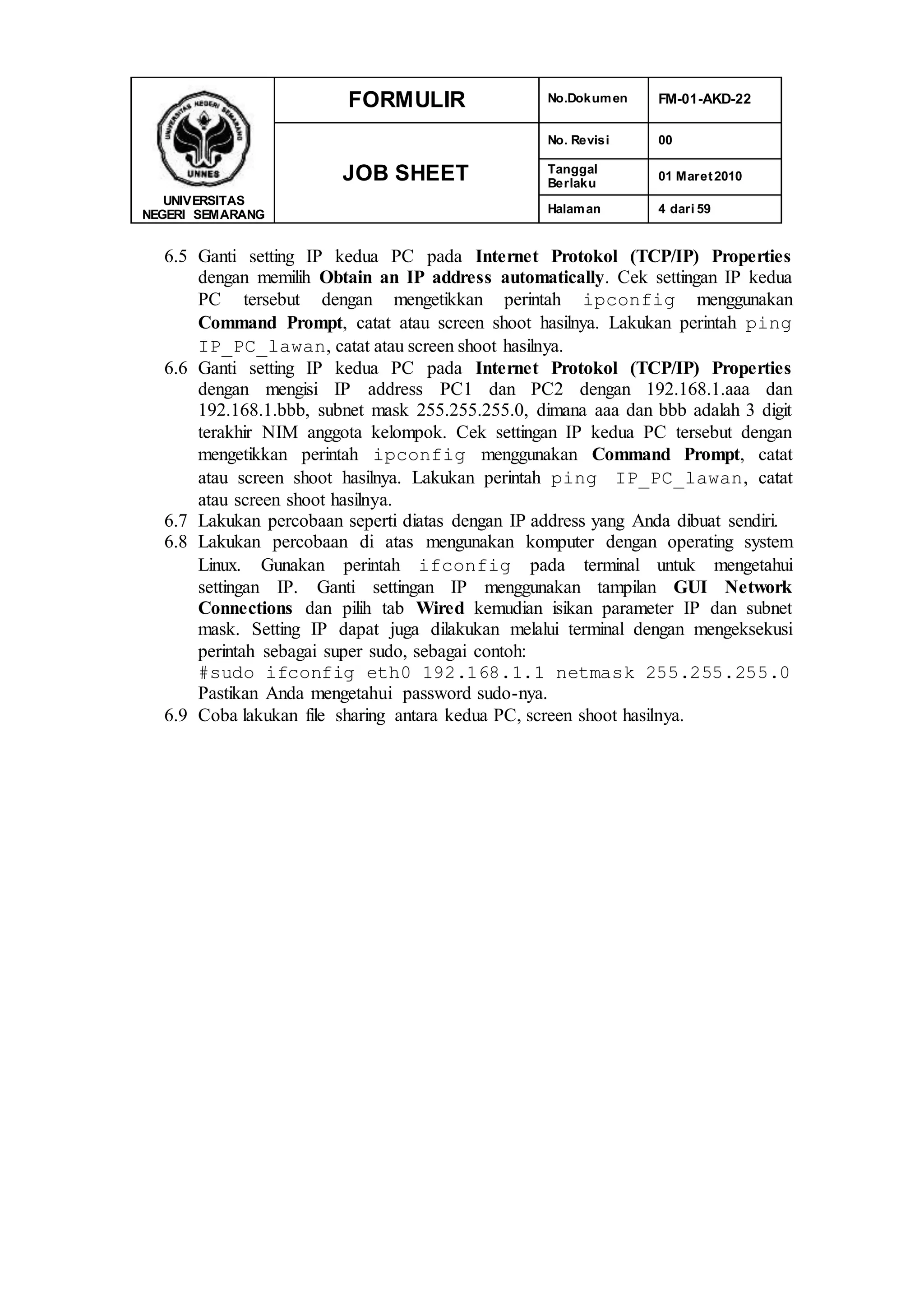 UNIVERSITAS
NEGERI SEMARANG
FORMULIR No.Dokumen FM-01-AKD-22
JOB SHEET
No. Revisi 00
Tanggal
Berlaku
01 Maret2010
Halaman 4 dari 59
6.5 Ganti setting IP kedua PC pada Internet Protokol (TCP/IP) Properties
dengan memilih Obtain an IP address automatically. Cek settingan IP kedua
PC tersebut dengan mengetikkan perintah ipconfig menggunakan
Command Prompt, catat atau screen shoot hasilnya. Lakukan perintah ping
IP_PC_lawan, catat atau screen shoot hasilnya.
6.6 Ganti setting IP kedua PC pada Internet Protokol (TCP/IP) Properties
dengan mengisi IP address PC1 dan PC2 dengan 192.168.1.aaa dan
192.168.1.bbb, subnet mask 255.255.255.0, dimana aaa dan bbb adalah 3 digit
terakhir NIM anggota kelompok. Cek settingan IP kedua PC tersebut dengan
mengetikkan perintah ipconfig menggunakan Command Prompt, catat
atau screen shoot hasilnya. Lakukan perintah ping IP_PC_lawan, catat
atau screen shoot hasilnya.
6.7 Lakukan percobaan seperti diatas dengan IP address yang Anda dibuat sendiri.
6.8 Lakukan percobaan di atas mengunakan komputer dengan operating system
Linux. Gunakan perintah ifconfig pada terminal untuk mengetahui
settingan IP. Ganti settingan IP menggunakan tampilan GUI Network
Connections dan pilih tab Wired kemudian isikan parameter IP dan subnet
mask. Setting IP dapat juga dilakukan melalui terminal dengan mengeksekusi
perintah sebagai super sudo, sebagai contoh:
#sudo ifconfig eth0 192.168.1.1 netmask 255.255.255.0
Pastikan Anda mengetahui password sudo-nya.
6.9 Coba lakukan file sharing antara kedua PC, screen shoot hasilnya.
 