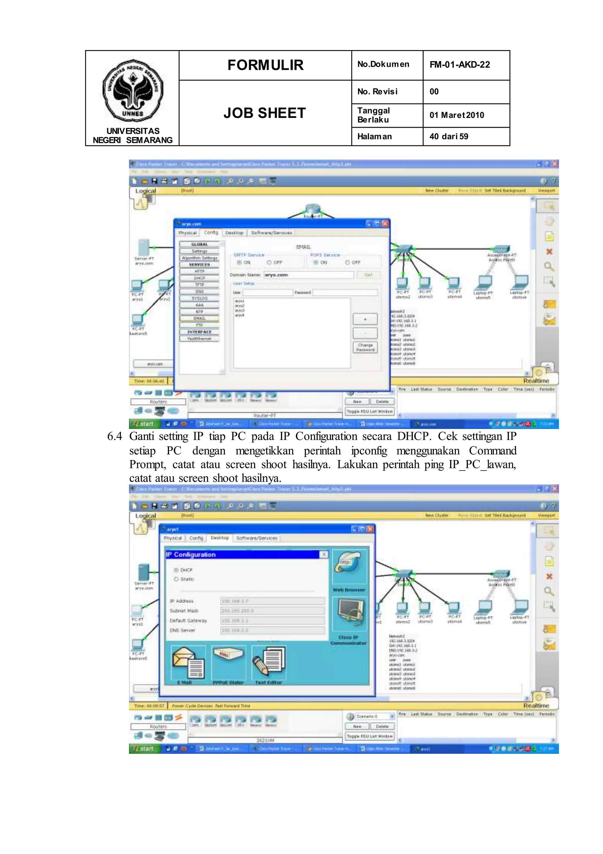 UNIVERSITAS
NEGERI SEMARANG
FORMULIR No.Dokumen FM-01-AKD-22
JOB SHEET
No. Revisi 00
Tanggal
Berlaku
01 Maret2010
Halaman 40 dari 59
6.4 Ganti setting IP tiap PC pada IP Configuration secara DHCP. Cek settingan IP
setiap PC dengan mengetikkan perintah ipconfig menggunakan Command
Prompt, catat atau screen shoot hasilnya. Lakukan perintah ping IP_PC_lawan,
catat atau screen shoot hasilnya.
 