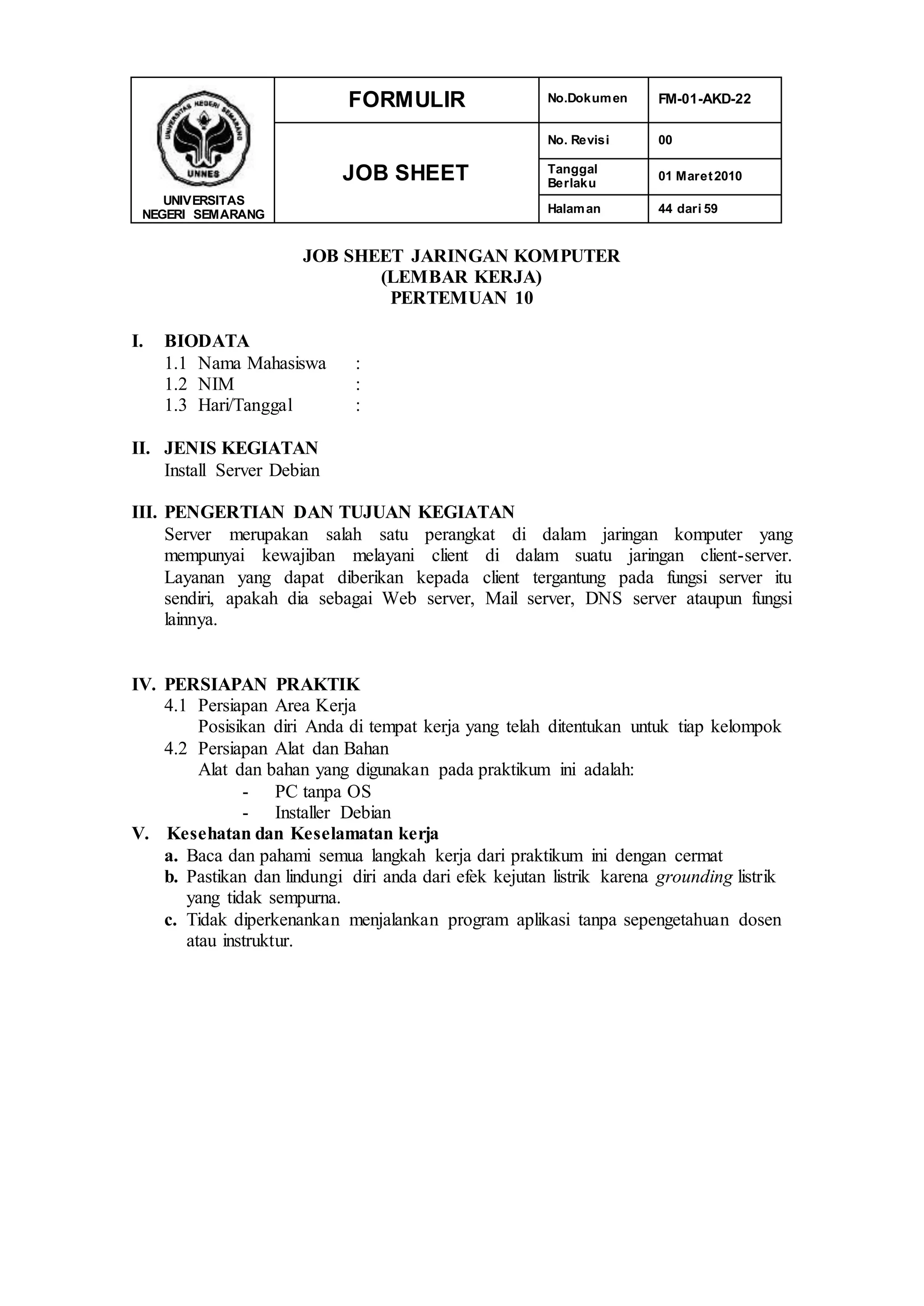 UNIVERSITAS
NEGERI SEMARANG
FORMULIR No.Dokumen FM-01-AKD-22
JOB SHEET
No. Revisi 00
Tanggal
Berlaku
01 Maret2010
Halaman 44 dari 59
JOB SHEET JARINGAN KOMPUTER
(LEMBAR KERJA)
PERTEMUAN 10
I. BIODATA
1.1 Nama Mahasiswa :
1.2 NIM :
1.3 Hari/Tanggal :
II. JENIS KEGIATAN
Install Server Debian
III. PENGERTIAN DAN TUJUAN KEGIATAN
Server merupakan salah satu perangkat di dalam jaringan komputer yang
mempunyai kewajiban melayani client di dalam suatu jaringan client-server.
Layanan yang dapat diberikan kepada client tergantung pada fungsi server itu
sendiri, apakah dia sebagai Web server, Mail server, DNS server ataupun fungsi
lainnya.
IV. PERSIAPAN PRAKTIK
4.1 Persiapan Area Kerja
Posisikan diri Anda di tempat kerja yang telah ditentukan untuk tiap kelompok
4.2 Persiapan Alat dan Bahan
Alat dan bahan yang digunakan pada praktikum ini adalah:
- PC tanpa OS
- Installer Debian
V. Kesehatan dan Keselamatan kerja
a. Baca dan pahami semua langkah kerja dari praktikum ini dengan cermat
b. Pastikan dan lindungi diri anda dari efek kejutan listrik karena grounding listrik
yang tidak sempurna.
c. Tidak diperkenankan menjalankan program aplikasi tanpa sepengetahuan dosen
atau instruktur.
 