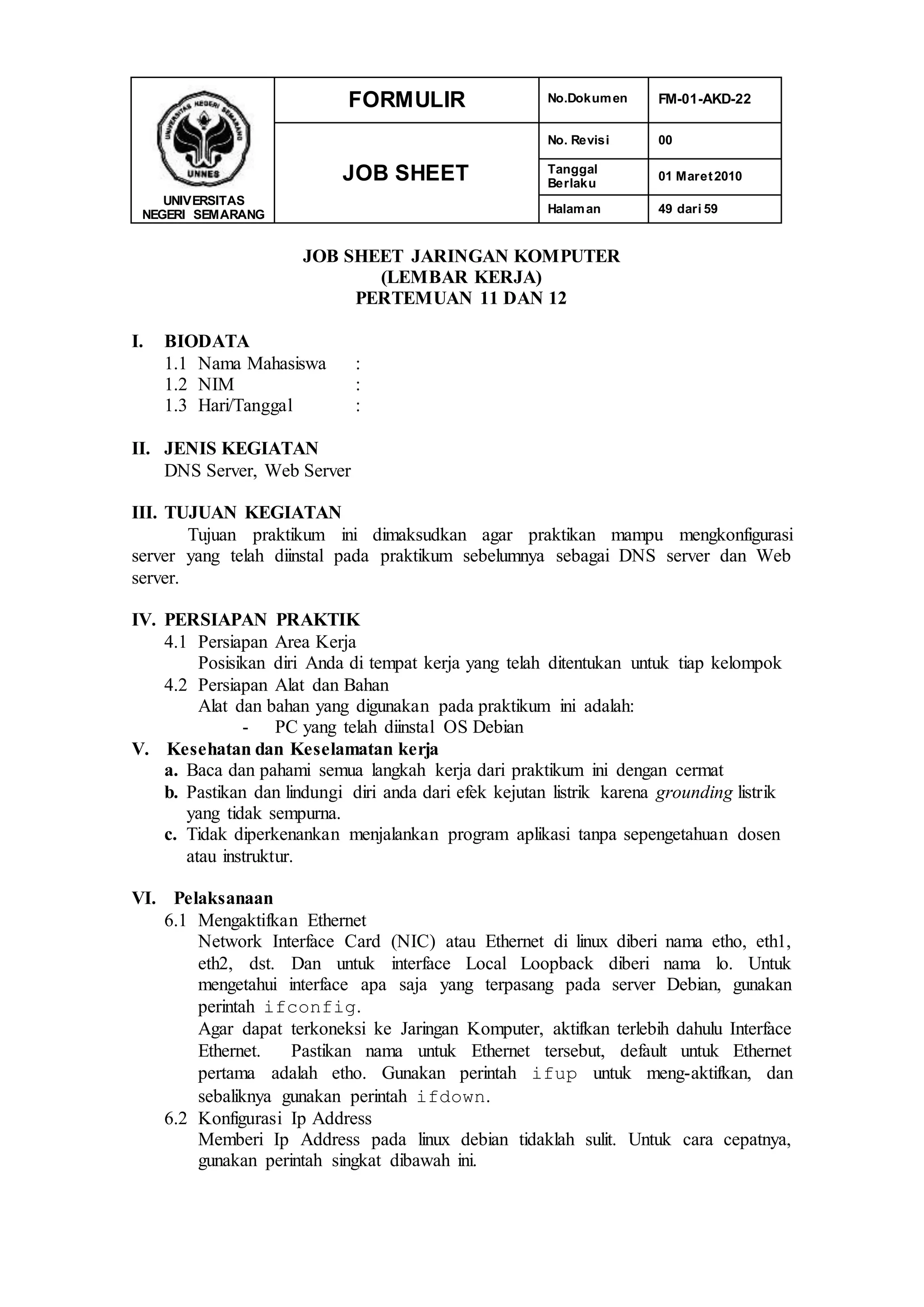 UNIVERSITAS
NEGERI SEMARANG
FORMULIR No.Dokumen FM-01-AKD-22
JOB SHEET
No. Revisi 00
Tanggal
Berlaku
01 Maret2010
Halaman 49 dari 59
JOB SHEET JARINGAN KOMPUTER
(LEMBAR KERJA)
PERTEMUAN 11 DAN 12
I. BIODATA
1.1 Nama Mahasiswa :
1.2 NIM :
1.3 Hari/Tanggal :
II. JENIS KEGIATAN
DNS Server, Web Server
III. TUJUAN KEGIATAN
Tujuan praktikum ini dimaksudkan agar praktikan mampu mengkonfigurasi
server yang telah diinstal pada praktikum sebelumnya sebagai DNS server dan Web
server.
IV. PERSIAPAN PRAKTIK
4.1 Persiapan Area Kerja
Posisikan diri Anda di tempat kerja yang telah ditentukan untuk tiap kelompok
4.2 Persiapan Alat dan Bahan
Alat dan bahan yang digunakan pada praktikum ini adalah:
- PC yang telah diinstal OS Debian
V. Kesehatan dan Keselamatan kerja
a. Baca dan pahami semua langkah kerja dari praktikum ini dengan cermat
b. Pastikan dan lindungi diri anda dari efek kejutan listrik karena grounding listrik
yang tidak sempurna.
c. Tidak diperkenankan menjalankan program aplikasi tanpa sepengetahuan dosen
atau instruktur.
VI. Pelaksanaan
6.1 Mengaktifkan Ethernet
Network Interface Card (NIC) atau Ethernet di linux diberi nama etho, eth1,
eth2, dst. Dan untuk interface Local Loopback diberi nama lo. Untuk
mengetahui interface apa saja yang terpasang pada server Debian, gunakan
perintah ifconfig.
Agar dapat terkoneksi ke Jaringan Komputer, aktifkan terlebih dahulu Interface
Ethernet. Pastikan nama untuk Ethernet tersebut, default untuk Ethernet
pertama adalah etho. Gunakan perintah ifup untuk meng-aktifkan, dan
sebaliknya gunakan perintah ifdown.
6.2 Konfigurasi Ip Address
Memberi Ip Address pada linux debian tidaklah sulit. Untuk cara cepatnya,
gunakan perintah singkat dibawah ini.
 