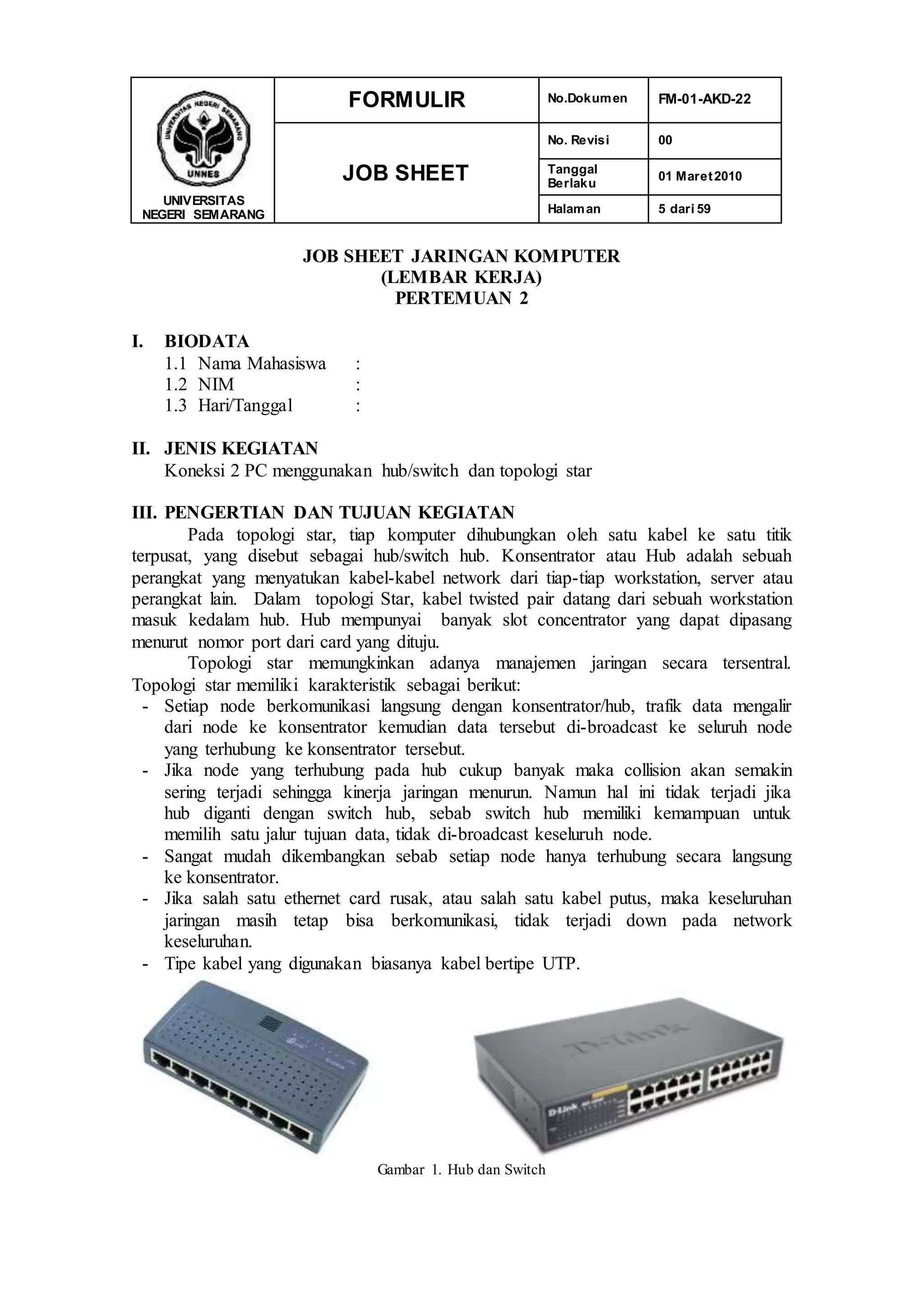 UNIVERSITAS
NEGERI SEMARANG
FORMULIR No.Dokumen FM-01-AKD-22
JOB SHEET
No. Revisi 00
Tanggal
Berlaku
01 Maret2010
Halaman 5 dari 59
JOB SHEET JARINGAN KOMPUTER
(LEMBAR KERJA)
PERTEMUAN 2
I. BIODATA
1.1 Nama Mahasiswa :
1.2 NIM :
1.3 Hari/Tanggal :
II. JENIS KEGIATAN
Koneksi 2 PC menggunakan hub/switch dan topologi star
III. PENGERTIAN DAN TUJUAN KEGIATAN
Pada topologi star, tiap komputer dihubungkan oleh satu kabel ke satu titik
terpusat, yang disebut sebagai hub/switch hub. Konsentrator atau Hub adalah sebuah
perangkat yang menyatukan kabel-kabel network dari tiap-tiap workstation, server atau
perangkat lain. Dalam topologi Star, kabel twisted pair datang dari sebuah workstation
masuk kedalam hub. Hub mempunyai banyak slot concentrator yang dapat dipasang
menurut nomor port dari card yang dituju.
Topologi star memungkinkan adanya manajemen jaringan secara tersentral.
Topologi star memiliki karakteristik sebagai berikut:
- Setiap node berkomunikasi langsung dengan konsentrator/hub, trafik data mengalir
dari node ke konsentrator kemudian data tersebut di-broadcast ke seluruh node
yang terhubung ke konsentrator tersebut.
- Jika node yang terhubung pada hub cukup banyak maka collision akan semakin
sering terjadi sehingga kinerja jaringan menurun. Namun hal ini tidak terjadi jika
hub diganti dengan switch hub, sebab switch hub memiliki kemampuan untuk
memilih satu jalur tujuan data, tidak di-broadcast keseluruh node.
- Sangat mudah dikembangkan sebab setiap node hanya terhubung secara langsung
ke konsentrator.
- Jika salah satu ethernet card rusak, atau salah satu kabel putus, maka keseluruhan
jaringan masih tetap bisa berkomunikasi, tidak terjadi down pada network
keseluruhan.
- Tipe kabel yang digunakan biasanya kabel bertipe UTP.
Gambar 1. Hub dan Switch
 