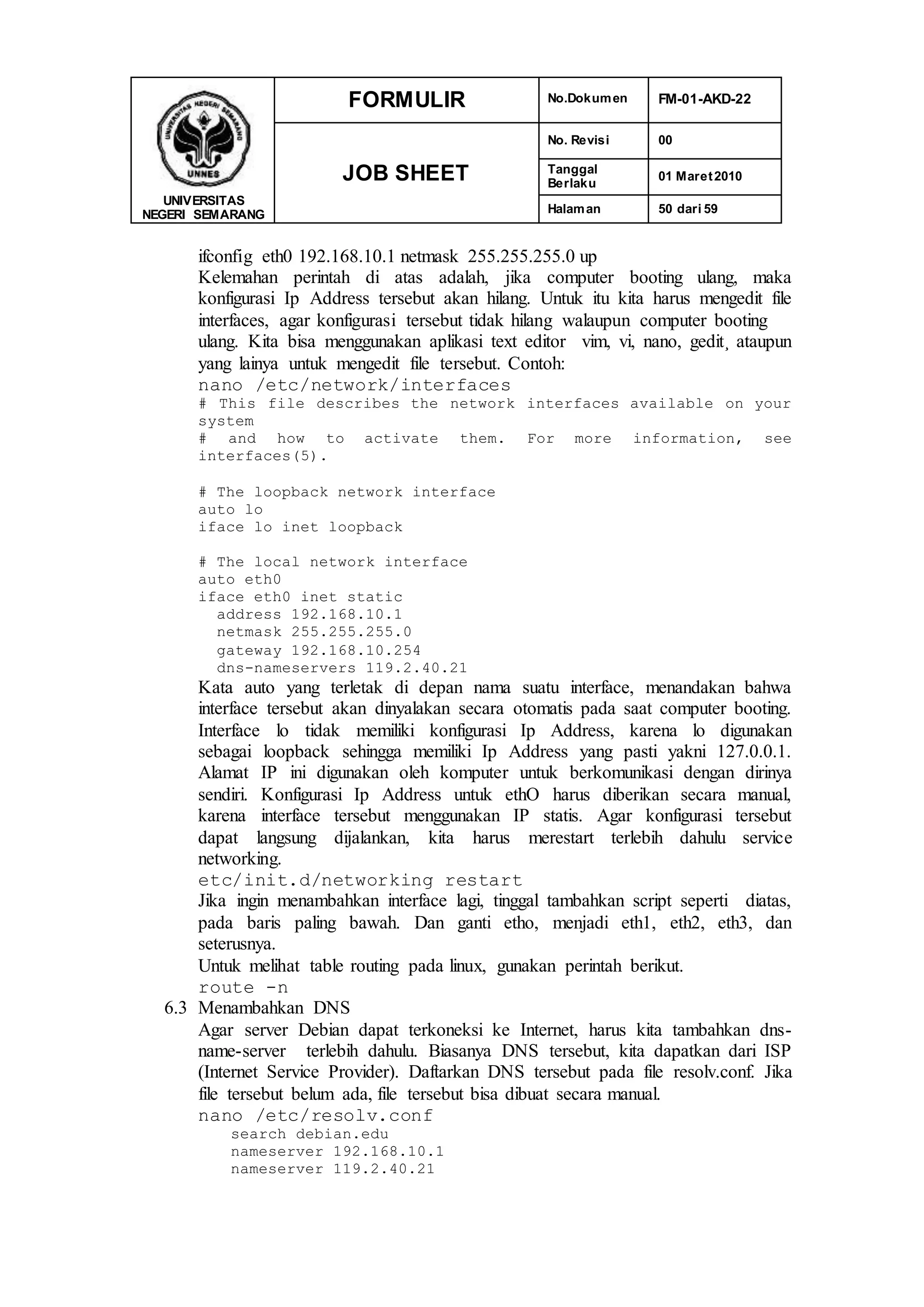 UNIVERSITAS
NEGERI SEMARANG
FORMULIR No.Dokumen FM-01-AKD-22
JOB SHEET
No. Revisi 00
Tanggal
Berlaku
01 Maret2010
Halaman 50 dari 59
ifconfig eth0 192.168.10.1 netmask 255.255.255.0 up
Kelemahan perintah di atas adalah, jika computer booting ulang, maka
konfigurasi Ip Address tersebut akan hilang. Untuk itu kita harus mengedit file
interfaces, agar konfigurasi tersebut tidak hilang walaupun computer booting
ulang. Kita bisa menggunakan aplikasi text editor vim, vi, nano, gedit¸ ataupun
yang lainya untuk mengedit file tersebut. Contoh:
nano /etc/network/interfaces
# This file describes the network interfaces available on your
system
# and how to activate them. For more information, see
interfaces(5).
# The loopback network interface
auto lo
iface lo inet loopback
# The local network interface
auto eth0
iface eth0 inet static
address 192.168.10.1
netmask 255.255.255.0
gateway 192.168.10.254
dns-nameservers 119.2.40.21
Kata auto yang terletak di depan nama suatu interface, menandakan bahwa
interface tersebut akan dinyalakan secara otomatis pada saat computer booting.
Interface lo tidak memiliki konfigurasi Ip Address, karena lo digunakan
sebagai loopback sehingga memiliki Ip Address yang pasti yakni 127.0.0.1.
Alamat IP ini digunakan oleh komputer untuk berkomunikasi dengan dirinya
sendiri. Konfigurasi Ip Address untuk ethO harus diberikan secara manual,
karena interface tersebut menggunakan IP statis. Agar konfigurasi tersebut
dapat langsung dijalankan, kita harus merestart terlebih dahulu service
networking.
etc/init.d/networking restart
Jika ingin menambahkan interface lagi, tinggal tambahkan script seperti diatas,
pada baris paling bawah. Dan ganti etho, menjadi eth1, eth2, eth3, dan
seterusnya.
Untuk melihat table routing pada linux, gunakan perintah berikut.
route -n
6.3 Menambahkan DNS
Agar server Debian dapat terkoneksi ke Internet, harus kita tambahkan dns-
name-server terlebih dahulu. Biasanya DNS tersebut, kita dapatkan dari ISP
(Internet Service Provider). Daftarkan DNS tersebut pada file resolv.conf. Jika
file tersebut belum ada, file tersebut bisa dibuat secara manual.
nano /etc/resolv.conf
search debian.edu
nameserver 192.168.10.1
nameserver 119.2.40.21
 