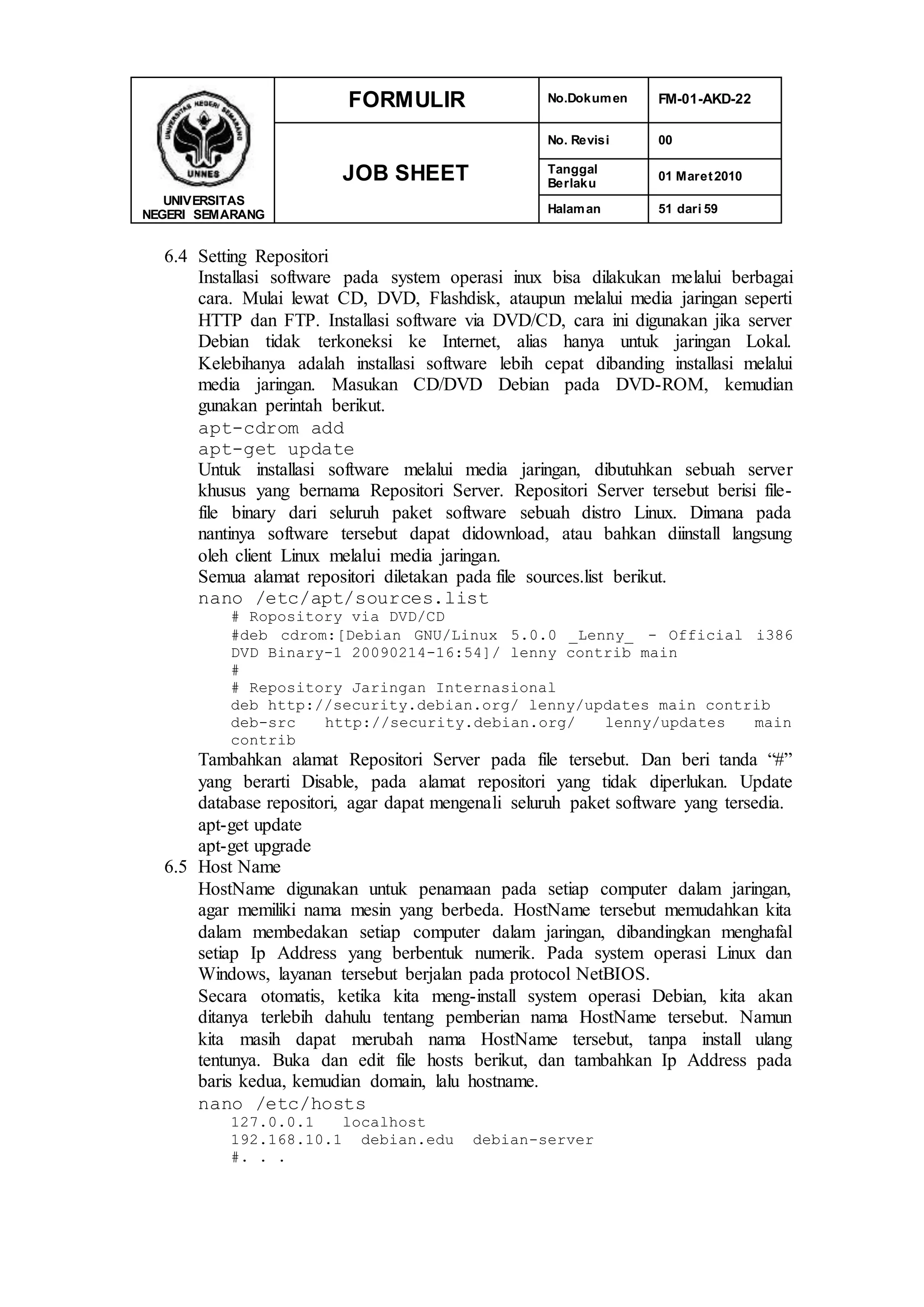 UNIVERSITAS
NEGERI SEMARANG
FORMULIR No.Dokumen FM-01-AKD-22
JOB SHEET
No. Revisi 00
Tanggal
Berlaku
01 Maret2010
Halaman 51 dari 59
6.4 Setting Repositori
Installasi software pada system operasi inux bisa dilakukan melalui berbagai
cara. Mulai lewat CD, DVD, Flashdisk, ataupun melalui media jaringan seperti
HTTP dan FTP. Installasi software via DVD/CD, cara ini digunakan jika server
Debian tidak terkoneksi ke Internet, alias hanya untuk jaringan Lokal.
Kelebihanya adalah installasi software lebih cepat dibanding installasi melalui
media jaringan. Masukan CD/DVD Debian pada DVD-ROM, kemudian
gunakan perintah berikut.
apt-cdrom add
apt-get update
Untuk installasi software melalui media jaringan, dibutuhkan sebuah server
khusus yang bernama Repositori Server. Repositori Server tersebut berisi file-
file binary dari seluruh paket software sebuah distro Linux. Dimana pada
nantinya software tersebut dapat didownload, atau bahkan diinstall langsung
oleh client Linux melalui media jaringan.
Semua alamat repositori diletakan pada file sources.list berikut.
nano /etc/apt/sources.list
# Ropository via DVD/CD
#deb cdrom:[Debian GNU/Linux 5.0.0 _Lenny_ - Official i386
DVD Binary-1 20090214-16:54]/ lenny contrib main
#
# Repository Jaringan Internasional
deb http://security.debian.org/ lenny/updates main contrib
deb-src http://security.debian.org/ lenny/updates main
contrib
Tambahkan alamat Repositori Server pada file tersebut. Dan beri tanda “#”
yang berarti Disable, pada alamat repositori yang tidak diperlukan. Update
database repositori, agar dapat mengenali seluruh paket software yang tersedia.
apt-get update
apt-get upgrade
6.5 Host Name
HostName digunakan untuk penamaan pada setiap computer dalam jaringan,
agar memiliki nama mesin yang berbeda. HostName tersebut memudahkan kita
dalam membedakan setiap computer dalam jaringan, dibandingkan menghafal
setiap Ip Address yang berbentuk numerik. Pada system operasi Linux dan
Windows, layanan tersebut berjalan pada protocol NetBIOS.
Secara otomatis, ketika kita meng-install system operasi Debian, kita akan
ditanya terlebih dahulu tentang pemberian nama HostName tersebut. Namun
kita masih dapat merubah nama HostName tersebut, tanpa install ulang
tentunya. Buka dan edit file hosts berikut, dan tambahkan Ip Address pada
baris kedua, kemudian domain, lalu hostname.
nano /etc/hosts
127.0.0.1 localhost
192.168.10.1 debian.edu debian-server
#. . .
 