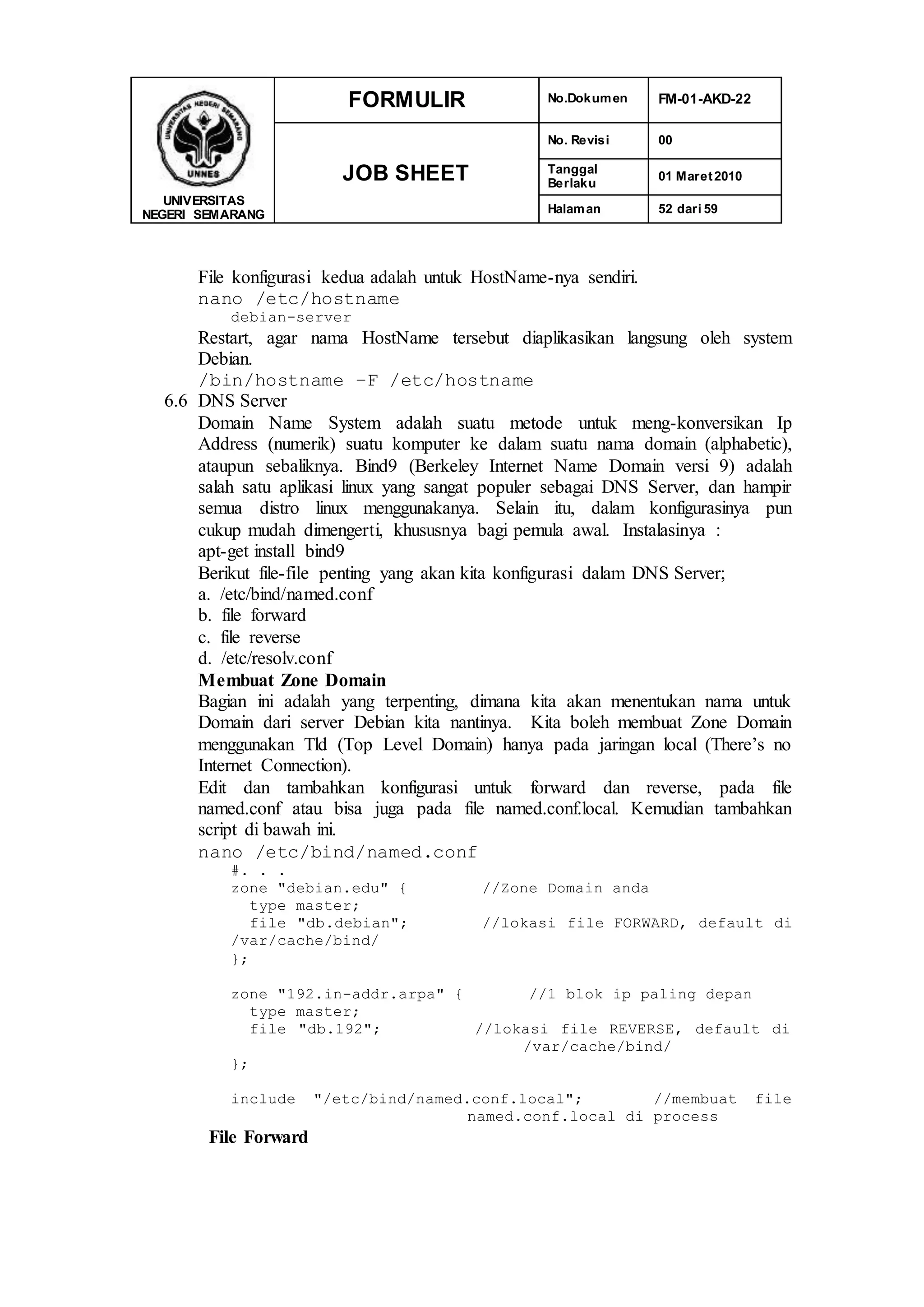 UNIVERSITAS
NEGERI SEMARANG
FORMULIR No.Dokumen FM-01-AKD-22
JOB SHEET
No. Revisi 00
Tanggal
Berlaku
01 Maret2010
Halaman 52 dari 59
File konfigurasi kedua adalah untuk HostName-nya sendiri.
nano /etc/hostname
debian-server
Restart, agar nama HostName tersebut diaplikasikan langsung oleh system
Debian.
/bin/hostname –F /etc/hostname
6.6 DNS Server
Domain Name System adalah suatu metode untuk meng-konversikan Ip
Address (numerik) suatu komputer ke dalam suatu nama domain (alphabetic),
ataupun sebaliknya. Bind9 (Berkeley Internet Name Domain versi 9) adalah
salah satu aplikasi linux yang sangat populer sebagai DNS Server, dan hampir
semua distro linux menggunakanya. Selain itu, dalam konfigurasinya pun
cukup mudah dimengerti, khususnya bagi pemula awal. Instalasinya :
apt-get install bind9
Berikut file-file penting yang akan kita konfigurasi dalam DNS Server;
a. /etc/bind/named.conf
b. file forward
c. file reverse
d. /etc/resolv.conf
Membuat Zone Domain
Bagian ini adalah yang terpenting, dimana kita akan menentukan nama untuk
Domain dari server Debian kita nantinya. Kita boleh membuat Zone Domain
menggunakan Tld (Top Level Domain) hanya pada jaringan local (There’s no
Internet Connection).
Edit dan tambahkan konfigurasi untuk forward dan reverse, pada file
named.conf atau bisa juga pada file named.conf.local. Kemudian tambahkan
script di bawah ini.
nano /etc/bind/named.conf
#. . .
zone "debian.edu" { //Zone Domain anda
type master;
file "db.debian"; //lokasi file FORWARD, default di
/var/cache/bind/
};
zone "192.in-addr.arpa" { //1 blok ip paling depan
type master;
file "db.192"; //lokasi file REVERSE, default di
/var/cache/bind/
};
include "/etc/bind/named.conf.local"; //membuat file
named.conf.local di process
File Forward
 