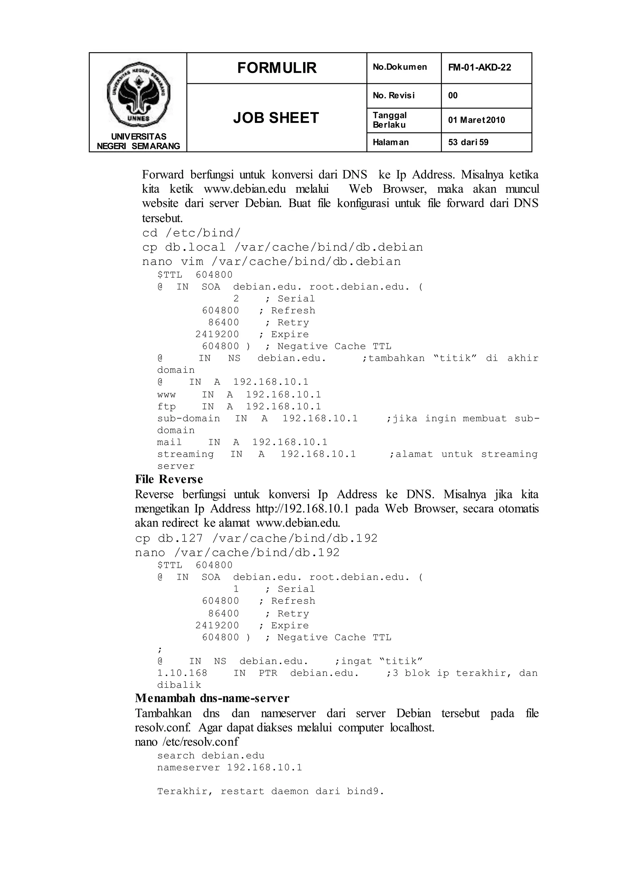 UNIVERSITAS
NEGERI SEMARANG
FORMULIR No.Dokumen FM-01-AKD-22
JOB SHEET
No. Revisi 00
Tanggal
Berlaku
01 Maret2010
Halaman 53 dari 59
Forward berfungsi untuk konversi dari DNS ke Ip Address. Misalnya ketika
kita ketik www.debian.edu melalui Web Browser, maka akan muncul
website dari server Debian. Buat file konfigurasi untuk file forward dari DNS
tersebut.
cd /etc/bind/
cp db.local /var/cache/bind/db.debian
nano vim /var/cache/bind/db.debian
$TTL 604800
@ IN SOA debian.edu. root.debian.edu. (
2 ; Serial
604800 ; Refresh
86400 ; Retry
2419200 ; Expire
604800 ) ; Negative Cache TTL
@ IN NS debian.edu. ;tambahkan “titik” di akhir
domain
@ IN A 192.168.10.1
www IN A 192.168.10.1
ftp IN A 192.168.10.1
sub-domain IN A 192.168.10.1 ;jika ingin membuat sub-
domain
mail IN A 192.168.10.1
streaming IN A 192.168.10.1 ;alamat untuk streaming
server
File Reverse
Reverse berfungsi untuk konversi Ip Address ke DNS. Misalnya jika kita
mengetikan Ip Address http://192.168.10.1 pada Web Browser, secara otomatis
akan redirect ke alamat www.debian.edu.
cp db.127 /var/cache/bind/db.192
nano /var/cache/bind/db.192
$TTL 604800
@ IN SOA debian.edu. root.debian.edu. (
1 ; Serial
604800 ; Refresh
86400 ; Retry
2419200 ; Expire
604800 ) ; Negative Cache TTL
;
@ IN NS debian.edu. ;ingat “titik”
1.10.168 IN PTR debian.edu. ;3 blok ip terakhir, dan
dibalik
Menambah dns-name-server
Tambahkan dns dan nameserver dari server Debian tersebut pada file
resolv.conf. Agar dapat diakses melalui computer localhost.
nano /etc/resolv.conf
search debian.edu
nameserver 192.168.10.1
Terakhir, restart daemon dari bind9.
 