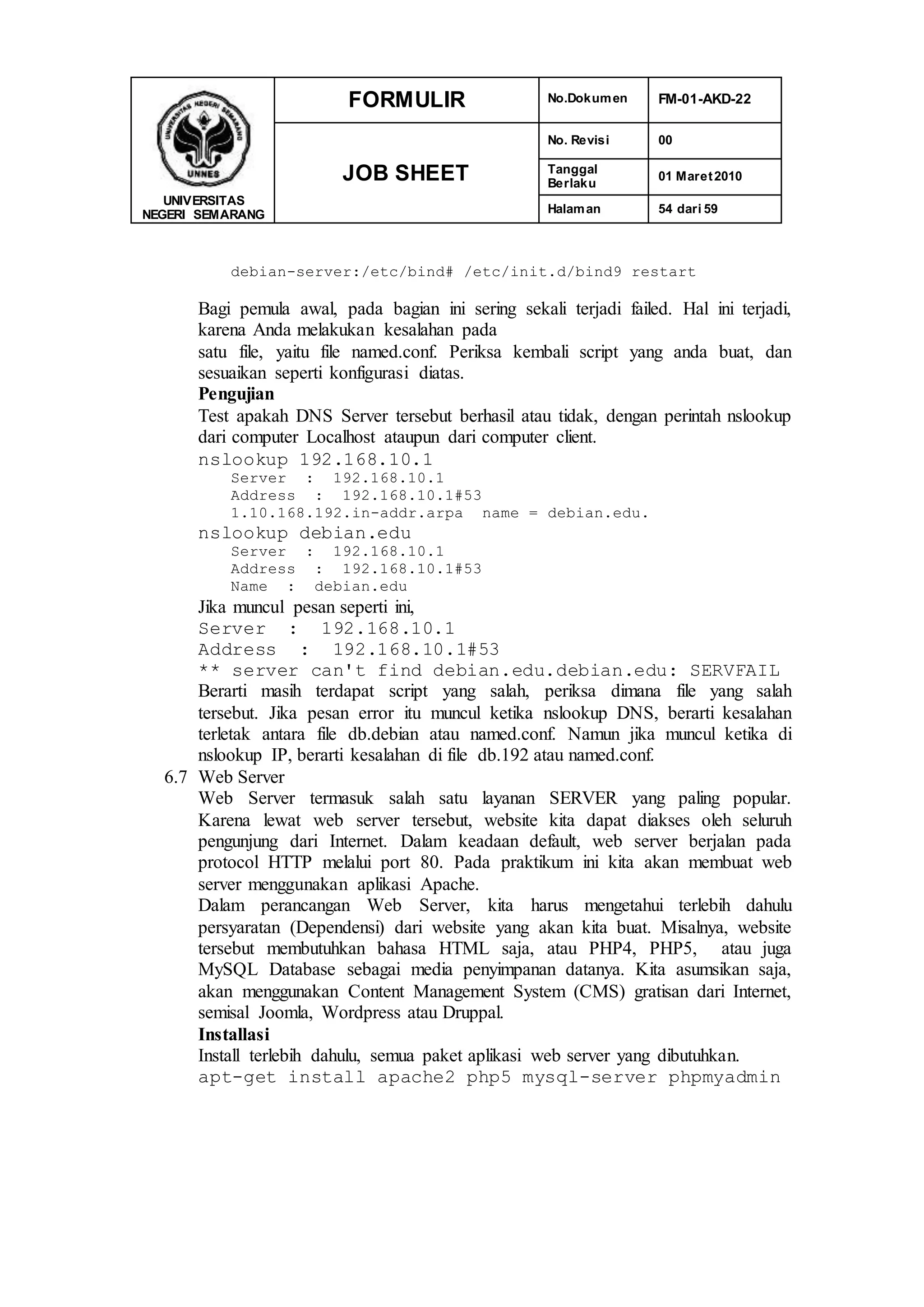 UNIVERSITAS
NEGERI SEMARANG
FORMULIR No.Dokumen FM-01-AKD-22
JOB SHEET
No. Revisi 00
Tanggal
Berlaku
01 Maret2010
Halaman 54 dari 59
debian-server:/etc/bind# /etc/init.d/bind9 restart
Bagi pemula awal, pada bagian ini sering sekali terjadi failed. Hal ini terjadi,
karena Anda melakukan kesalahan pada
satu file, yaitu file named.conf. Periksa kembali script yang anda buat, dan
sesuaikan seperti konfigurasi diatas.
Pengujian
Test apakah DNS Server tersebut berhasil atau tidak, dengan perintah nslookup
dari computer Localhost ataupun dari computer client.
nslookup 192.168.10.1
Server : 192.168.10.1
Address : 192.168.10.1#53
1.10.168.192.in-addr.arpa name = debian.edu.
nslookup debian.edu
Server : 192.168.10.1
Address : 192.168.10.1#53
Name : debian.edu
Jika muncul pesan seperti ini,
Server : 192.168.10.1
Address : 192.168.10.1#53
** server can't find debian.edu.debian.edu: SERVFAIL
Berarti masih terdapat script yang salah, periksa dimana file yang salah
tersebut. Jika pesan error itu muncul ketika nslookup DNS, berarti kesalahan
terletak antara file db.debian atau named.conf. Namun jika muncul ketika di
nslookup IP, berarti kesalahan di file db.192 atau named.conf.
6.7 Web Server
Web Server termasuk salah satu layanan SERVER yang paling popular.
Karena lewat web server tersebut, website kita dapat diakses oleh seluruh
pengunjung dari Internet. Dalam keadaan default, web server berjalan pada
protocol HTTP melalui port 80. Pada praktikum ini kita akan membuat web
server menggunakan aplikasi Apache.
Dalam perancangan Web Server, kita harus mengetahui terlebih dahulu
persyaratan (Dependensi) dari website yang akan kita buat. Misalnya, website
tersebut membutuhkan bahasa HTML saja, atau PHP4, PHP5, atau juga
MySQL Database sebagai media penyimpanan datanya. Kita asumsikan saja,
akan menggunakan Content Management System (CMS) gratisan dari Internet,
semisal Joomla, Wordpress atau Druppal.
Installasi
Install terlebih dahulu, semua paket aplikasi web server yang dibutuhkan.
apt-get install apache2 php5 mysql-server phpmyadmin
 