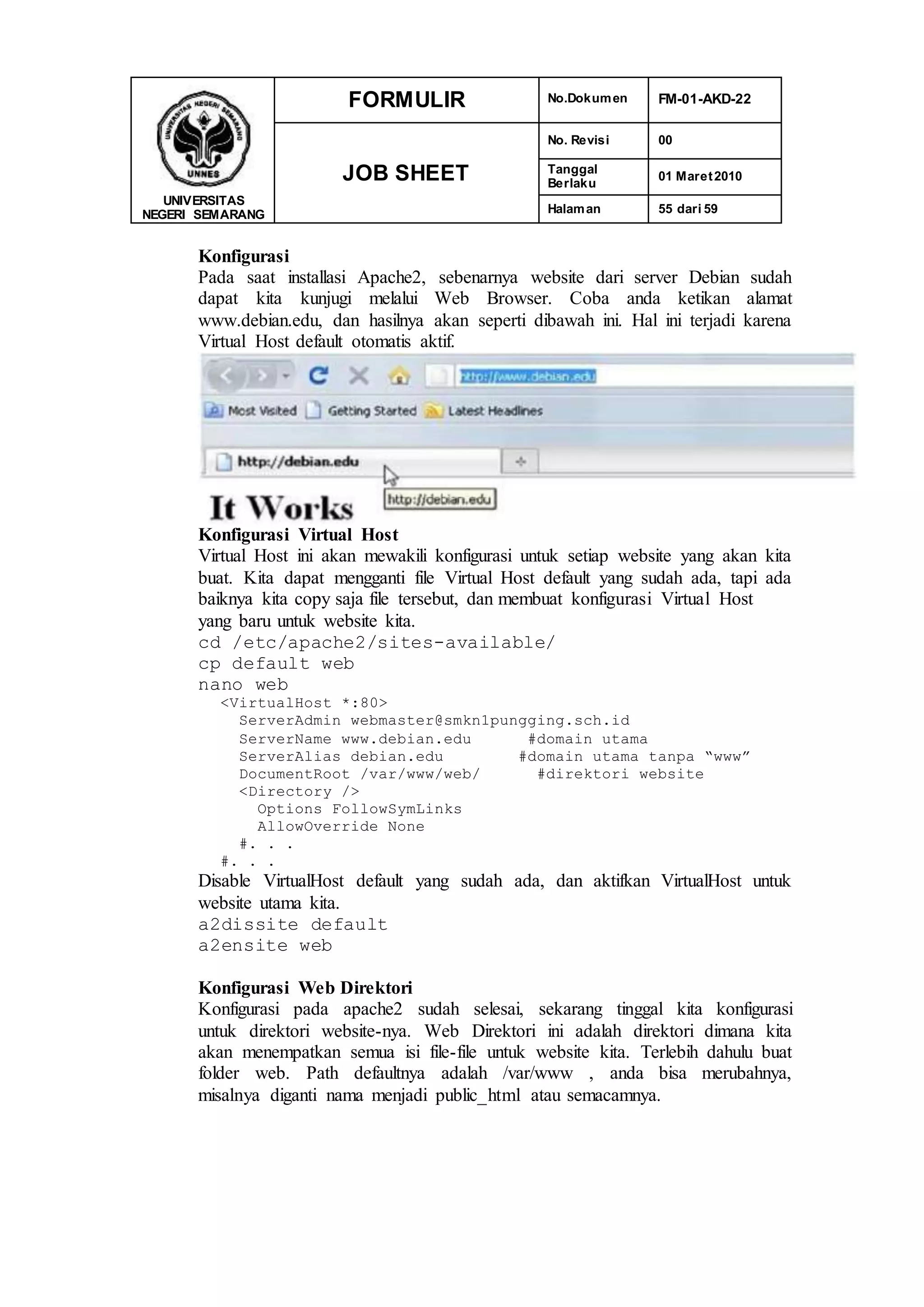 UNIVERSITAS
NEGERI SEMARANG
FORMULIR No.Dokumen FM-01-AKD-22
JOB SHEET
No. Revisi 00
Tanggal
Berlaku
01 Maret2010
Halaman 55 dari 59
Konfigurasi
Pada saat installasi Apache2, sebenarnya website dari server Debian sudah
dapat kita kunjugi melalui Web Browser. Coba anda ketikan alamat
www.debian.edu, dan hasilnya akan seperti dibawah ini. Hal ini terjadi karena
Virtual Host default otomatis aktif.
Konfigurasi Virtual Host
Virtual Host ini akan mewakili konfigurasi untuk setiap website yang akan kita
buat. Kita dapat mengganti file Virtual Host default yang sudah ada, tapi ada
baiknya kita copy saja file tersebut, dan membuat konfigurasi Virtual Host
yang baru untuk website kita.
cd /etc/apache2/sites-available/
cp default web
nano web
<VirtualHost *:80>
ServerAdmin webmaster@smkn1pungging.sch.id
ServerName www.debian.edu #domain utama
ServerAlias debian.edu #domain utama tanpa “www”
DocumentRoot /var/www/web/ #direktori website
<Directory />
Options FollowSymLinks
AllowOverride None
#. . .
#. . .
Disable VirtualHost default yang sudah ada, dan aktifkan VirtualHost untuk
website utama kita.
a2dissite default
a2ensite web
Konfigurasi Web Direktori
Konfigurasi pada apache2 sudah selesai, sekarang tinggal kita konfigurasi
untuk direktori website-nya. Web Direktori ini adalah direktori dimana kita
akan menempatkan semua isi file-file untuk website kita. Terlebih dahulu buat
folder web. Path defaultnya adalah /var/www , anda bisa merubahnya,
misalnya diganti nama menjadi public_html atau semacamnya.
 