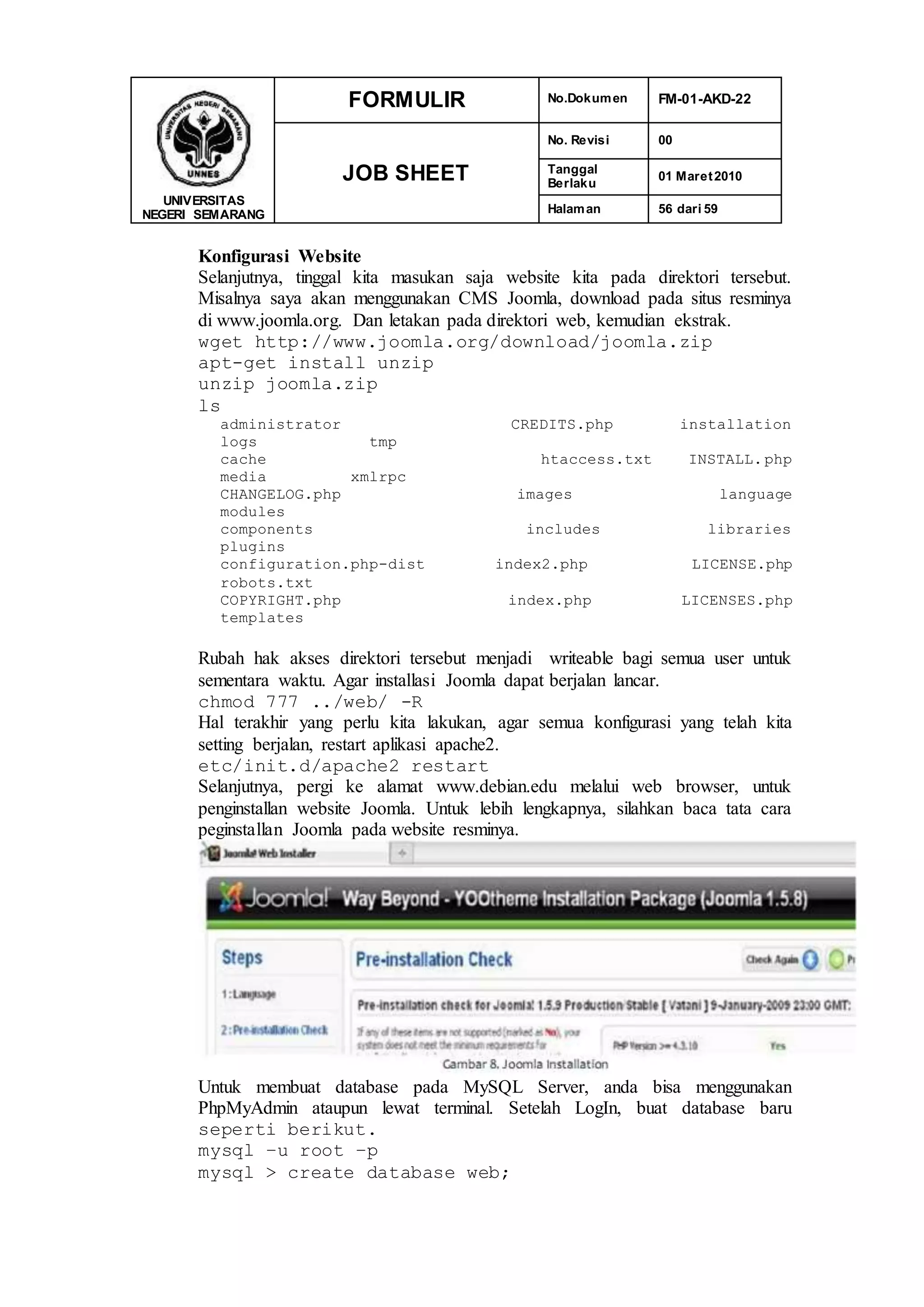 UNIVERSITAS
NEGERI SEMARANG
FORMULIR No.Dokumen FM-01-AKD-22
JOB SHEET
No. Revisi 00
Tanggal
Berlaku
01 Maret2010
Halaman 56 dari 59
Konfigurasi Website
Selanjutnya, tinggal kita masukan saja website kita pada direktori tersebut.
Misalnya saya akan menggunakan CMS Joomla, download pada situs resminya
di www.joomla.org. Dan letakan pada direktori web, kemudian ekstrak.
wget http://www.joomla.org/download/joomla.zip
apt-get install unzip
unzip joomla.zip
ls
administrator CREDITS.php installation
logs tmp
cache htaccess.txt INSTALL.php
media xmlrpc
CHANGELOG.php images language
modules
components includes libraries
plugins
configuration.php-dist index2.php LICENSE.php
robots.txt
COPYRIGHT.php index.php LICENSES.php
templates
Rubah hak akses direktori tersebut menjadi writeable bagi semua user untuk
sementara waktu. Agar installasi Joomla dapat berjalan lancar.
chmod 777 ../web/ -R
Hal terakhir yang perlu kita lakukan, agar semua konfigurasi yang telah kita
setting berjalan, restart aplikasi apache2.
etc/init.d/apache2 restart
Selanjutnya, pergi ke alamat www.debian.edu melalui web browser, untuk
penginstallan website Joomla. Untuk lebih lengkapnya, silahkan baca tata cara
peginstallan Joomla pada website resminya.
Untuk membuat database pada MySQL Server, anda bisa menggunakan
PhpMyAdmin ataupun lewat terminal. Setelah LogIn, buat database baru
seperti berikut.
mysql –u root –p
mysql > create database web;
 