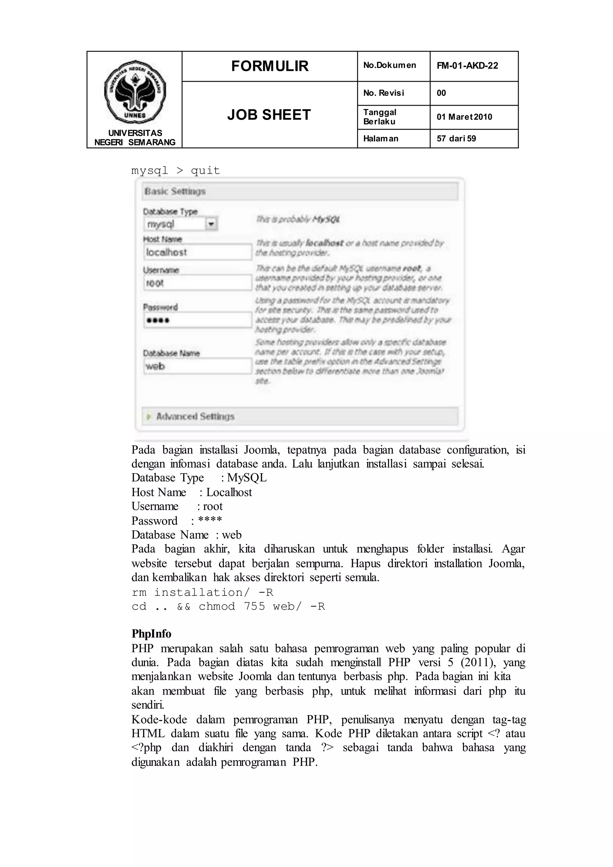 UNIVERSITAS
NEGERI SEMARANG
FORMULIR No.Dokumen FM-01-AKD-22
JOB SHEET
No. Revisi 00
Tanggal
Berlaku
01 Maret2010
Halaman 57 dari 59
mysql > quit
Pada bagian installasi Joomla, tepatnya pada bagian database configuration, isi
dengan infomasi database anda. Lalu lanjutkan installasi sampai selesai.
Database Type : MySQL
Host Name : Localhost
Username : root
Password : ****
Database Name : web
Pada bagian akhir, kita diharuskan untuk menghapus folder installasi. Agar
website tersebut dapat berjalan sempurna. Hapus direktori installation Joomla,
dan kembalikan hak akses direktori seperti semula.
rm installation/ -R
cd .. && chmod 755 web/ -R
PhpInfo
PHP merupakan salah satu bahasa pemrograman web yang paling popular di
dunia. Pada bagian diatas kita sudah menginstall PHP versi 5 (2011), yang
menjalankan website Joomla dan tentunya berbasis php. Pada bagian ini kita
akan membuat file yang berbasis php, untuk melihat informasi dari php itu
sendiri.
Kode-kode dalam pemrograman PHP, penulisanya menyatu dengan tag-tag
HTML dalam suatu file yang sama. Kode PHP diletakan antara script <? atau
<?php dan diakhiri dengan tanda ?> sebagai tanda bahwa bahasa yang
digunakan adalah pemrograman PHP.
 
