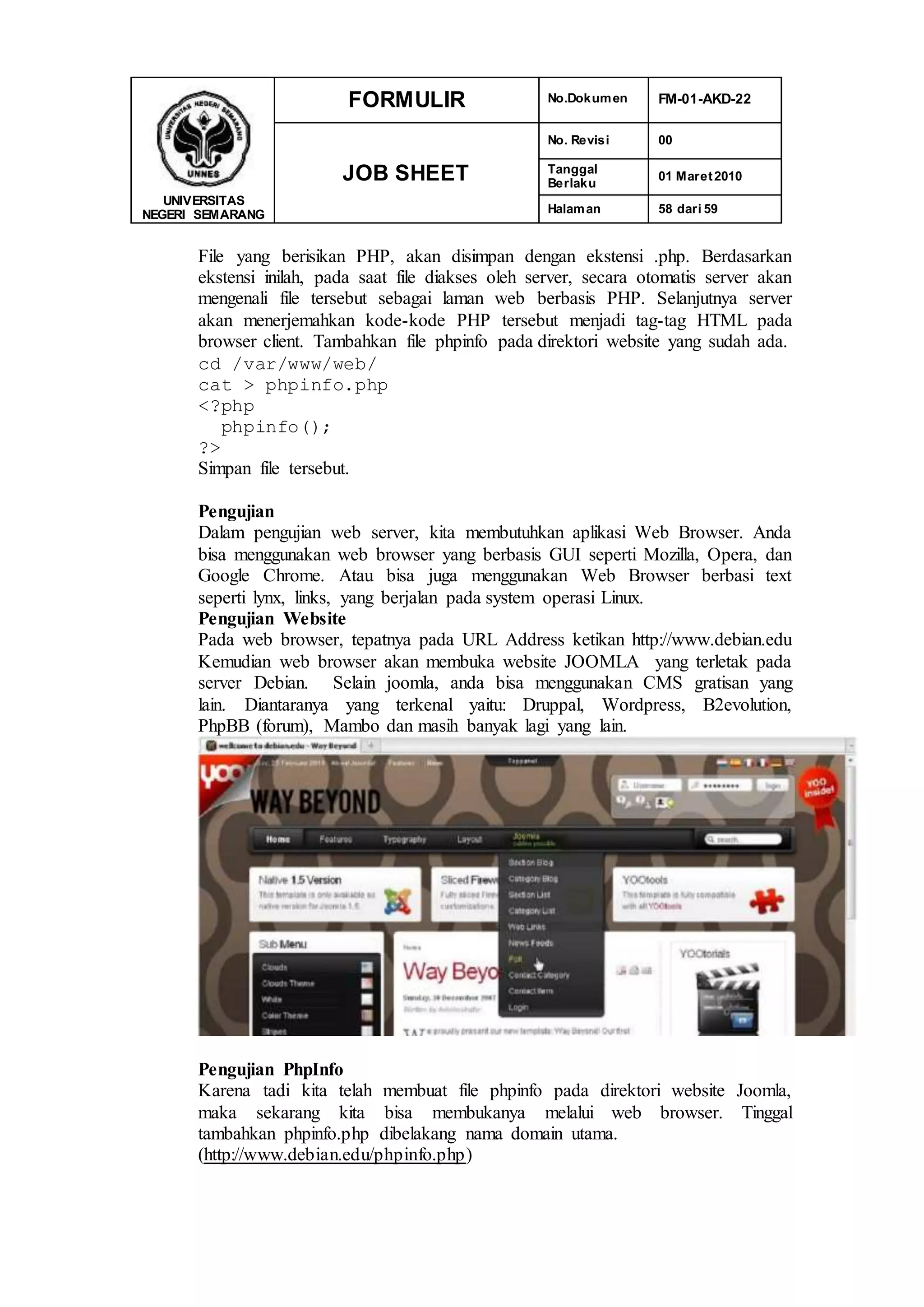 UNIVERSITAS
NEGERI SEMARANG
FORMULIR No.Dokumen FM-01-AKD-22
JOB SHEET
No. Revisi 00
Tanggal
Berlaku
01 Maret2010
Halaman 58 dari 59
File yang berisikan PHP, akan disimpan dengan ekstensi .php. Berdasarkan
ekstensi inilah, pada saat file diakses oleh server, secara otomatis server akan
mengenali file tersebut sebagai laman web berbasis PHP. Selanjutnya server
akan menerjemahkan kode-kode PHP tersebut menjadi tag-tag HTML pada
browser client. Tambahkan file phpinfo pada direktori website yang sudah ada.
cd /var/www/web/
cat > phpinfo.php
<?php
phpinfo();
?>
Simpan file tersebut.
Pengujian
Dalam pengujian web server, kita membutuhkan aplikasi Web Browser. Anda
bisa menggunakan web browser yang berbasis GUI seperti Mozilla, Opera, dan
Google Chrome. Atau bisa juga menggunakan Web Browser berbasi text
seperti lynx, links, yang berjalan pada system operasi Linux.
Pengujian Website
Pada web browser, tepatnya pada URL Address ketikan http://www.debian.edu
Kemudian web browser akan membuka website JOOMLA yang terletak pada
server Debian. Selain joomla, anda bisa menggunakan CMS gratisan yang
lain. Diantaranya yang terkenal yaitu: Druppal, Wordpress, B2evolution,
PhpBB (forum), Mambo dan masih banyak lagi yang lain.
Pengujian PhpInfo
Karena tadi kita telah membuat file phpinfo pada direktori website Joomla,
maka sekarang kita bisa membukanya melalui web browser. Tinggal
tambahkan phpinfo.php dibelakang nama domain utama.
(http://www.debian.edu/phpinfo.php)
 
