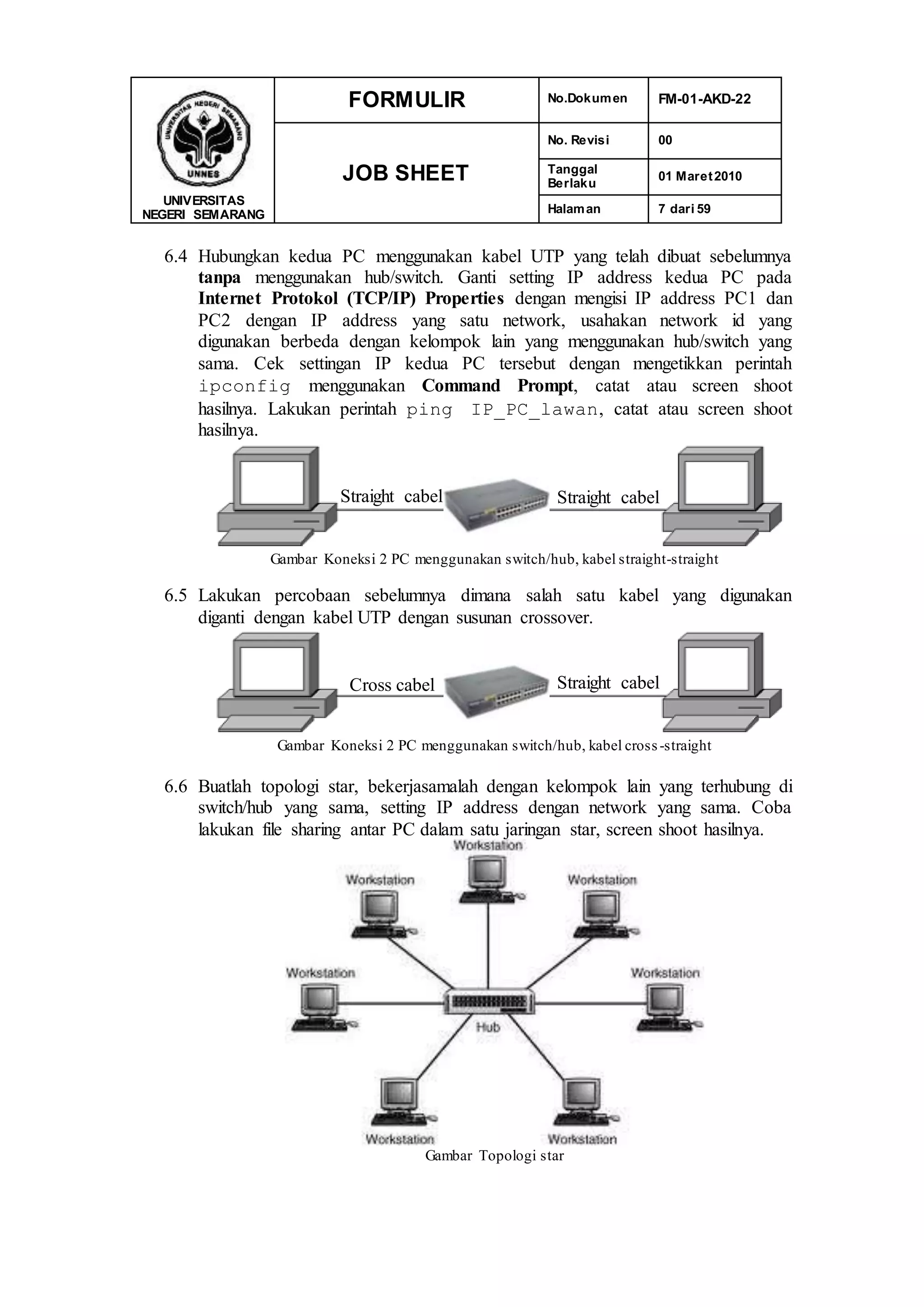 UNIVERSITAS
NEGERI SEMARANG
FORMULIR No.Dokumen FM-01-AKD-22
JOB SHEET
No. Revisi 00
Tanggal
Berlaku
01 Maret2010
Halaman 7 dari 59
6.4 Hubungkan kedua PC menggunakan kabel UTP yang telah dibuat sebelumnya
tanpa menggunakan hub/switch. Ganti setting IP address kedua PC pada
Internet Protokol (TCP/IP) Properties dengan mengisi IP address PC1 dan
PC2 dengan IP address yang satu network, usahakan network id yang
digunakan berbeda dengan kelompok lain yang menggunakan hub/switch yang
sama. Cek settingan IP kedua PC tersebut dengan mengetikkan perintah
ipconfig menggunakan Command Prompt, catat atau screen shoot
hasilnya. Lakukan perintah ping IP_PC_lawan, catat atau screen shoot
hasilnya.
Gambar Koneksi 2 PC menggunakan switch/hub, kabel straight-straight
6.5 Lakukan percobaan sebelumnya dimana salah satu kabel yang digunakan
diganti dengan kabel UTP dengan susunan crossover.
Gambar Koneksi 2 PC menggunakan switch/hub, kabel cross-straight
6.6 Buatlah topologi star, bekerjasamalah dengan kelompok lain yang terhubung di
switch/hub yang sama, setting IP address dengan network yang sama. Coba
lakukan file sharing antar PC dalam satu jaringan star, screen shoot hasilnya.
Gambar Topologi star
Straight cabel Straight cabel
Cross cabel Straight cabel
 