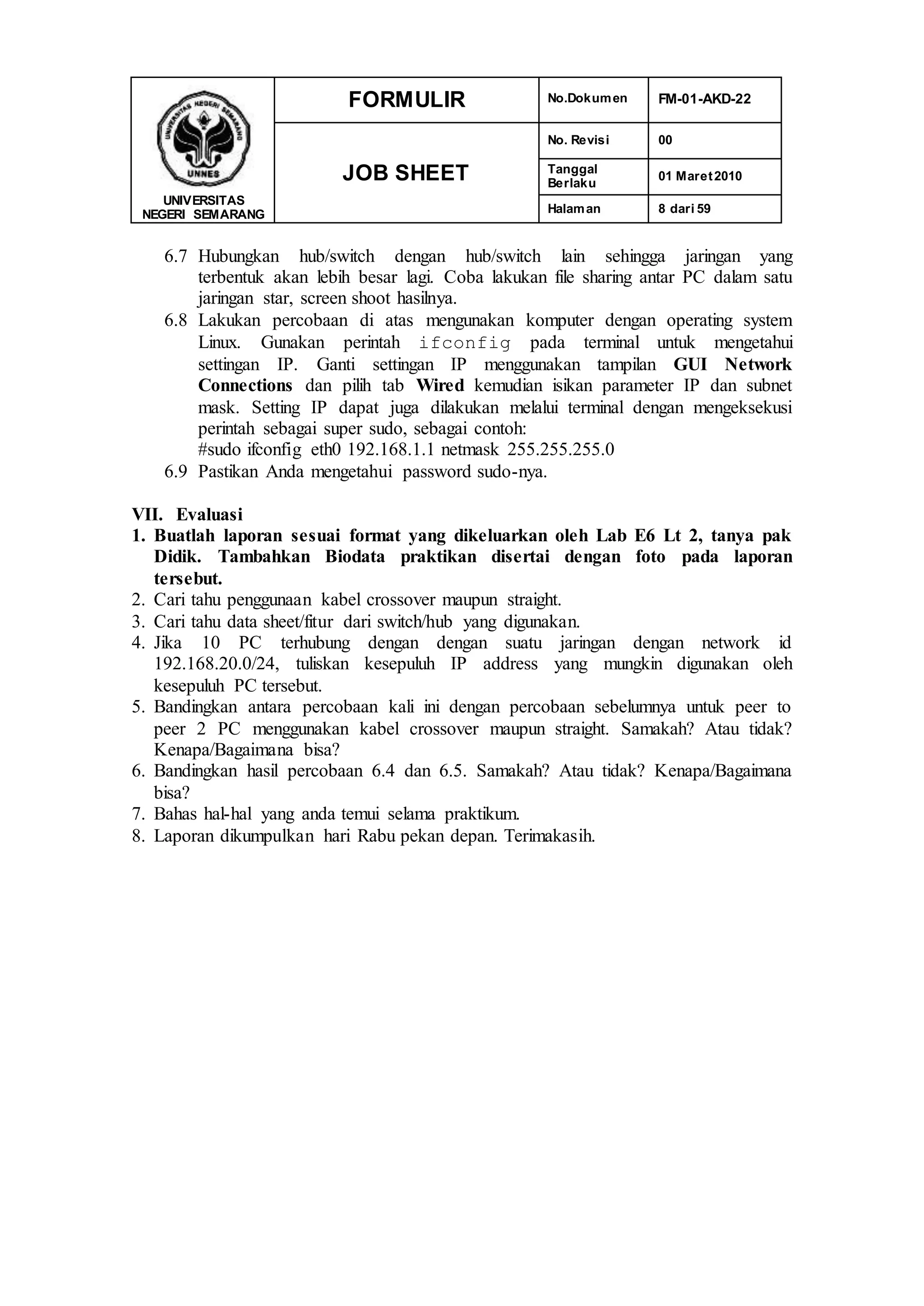 UNIVERSITAS
NEGERI SEMARANG
FORMULIR No.Dokumen FM-01-AKD-22
JOB SHEET
No. Revisi 00
Tanggal
Berlaku
01 Maret2010
Halaman 8 dari 59
6.7 Hubungkan hub/switch dengan hub/switch lain sehingga jaringan yang
terbentuk akan lebih besar lagi. Coba lakukan file sharing antar PC dalam satu
jaringan star, screen shoot hasilnya.
6.8 Lakukan percobaan di atas mengunakan komputer dengan operating system
Linux. Gunakan perintah ifconfig pada terminal untuk mengetahui
settingan IP. Ganti settingan IP menggunakan tampilan GUI Network
Connections dan pilih tab Wired kemudian isikan parameter IP dan subnet
mask. Setting IP dapat juga dilakukan melalui terminal dengan mengeksekusi
perintah sebagai super sudo, sebagai contoh:
#sudo ifconfig eth0 192.168.1.1 netmask 255.255.255.0
6.9 Pastikan Anda mengetahui password sudo-nya.
VII. Evaluasi
1. Buatlah laporan sesuai format yang dikeluarkan oleh Lab E6 Lt 2, tanya pak
Didik. Tambahkan Biodata praktikan disertai dengan foto pada laporan
tersebut.
2. Cari tahu penggunaan kabel crossover maupun straight.
3. Cari tahu data sheet/fitur dari switch/hub yang digunakan.
4. Jika 10 PC terhubung dengan dengan suatu jaringan dengan network id
192.168.20.0/24, tuliskan kesepuluh IP address yang mungkin digunakan oleh
kesepuluh PC tersebut.
5. Bandingkan antara percobaan kali ini dengan percobaan sebelumnya untuk peer to
peer 2 PC menggunakan kabel crossover maupun straight. Samakah? Atau tidak?
Kenapa/Bagaimana bisa?
6. Bandingkan hasil percobaan 6.4 dan 6.5. Samakah? Atau tidak? Kenapa/Bagaimana
bisa?
7. Bahas hal-hal yang anda temui selama praktikum.
8. Laporan dikumpulkan hari Rabu pekan depan. Terimakasih.
 
