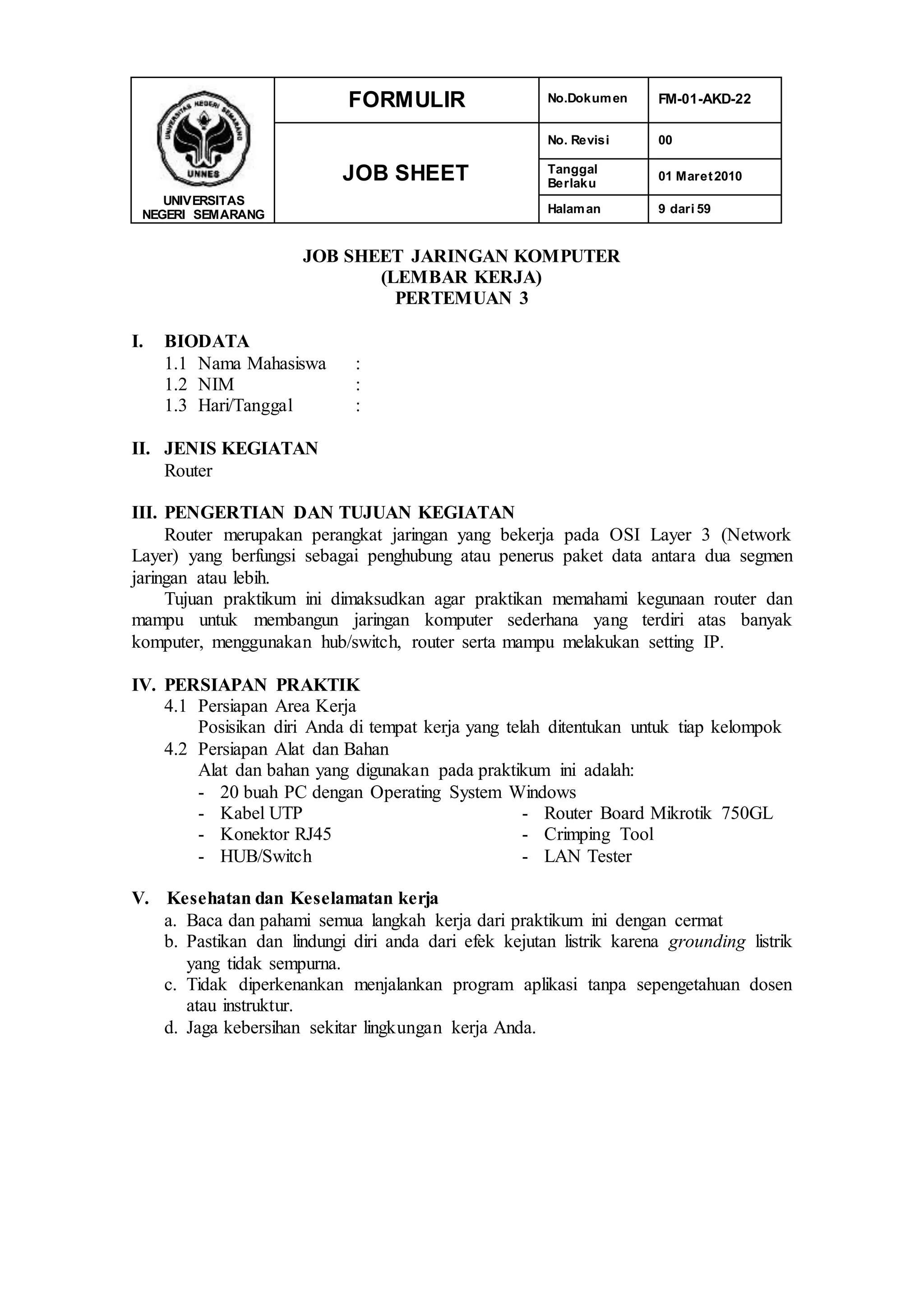 UNIVERSITAS
NEGERI SEMARANG
FORMULIR No.Dokumen FM-01-AKD-22
JOB SHEET
No. Revisi 00
Tanggal
Berlaku
01 Maret2010
Halaman 9 dari 59
JOB SHEET JARINGAN KOMPUTER
(LEMBAR KERJA)
PERTEMUAN 3
I. BIODATA
1.1 Nama Mahasiswa :
1.2 NIM :
1.3 Hari/Tanggal :
II. JENIS KEGIATAN
Router
III. PENGERTIAN DAN TUJUAN KEGIATAN
Router merupakan perangkat jaringan yang bekerja pada OSI Layer 3 (Network
Layer) yang berfungsi sebagai penghubung atau penerus paket data antara dua segmen
jaringan atau lebih.
Tujuan praktikum ini dimaksudkan agar praktikan memahami kegunaan router dan
mampu untuk membangun jaringan komputer sederhana yang terdiri atas banyak
komputer, menggunakan hub/switch, router serta mampu melakukan setting IP.
IV. PERSIAPAN PRAKTIK
4.1 Persiapan Area Kerja
Posisikan diri Anda di tempat kerja yang telah ditentukan untuk tiap kelompok
4.2 Persiapan Alat dan Bahan
Alat dan bahan yang digunakan pada praktikum ini adalah:
- 20 buah PC dengan Operating System Windows
- Kabel UTP
- Konektor RJ45
- HUB/Switch
- Router Board Mikrotik 750GL
- Crimping Tool
- LAN Tester
V. Kesehatan dan Keselamatan kerja
a. Baca dan pahami semua langkah kerja dari praktikum ini dengan cermat
b. Pastikan dan lindungi diri anda dari efek kejutan listrik karena grounding listrik
yang tidak sempurna.
c. Tidak diperkenankan menjalankan program aplikasi tanpa sepengetahuan dosen
atau instruktur.
d. Jaga kebersihan sekitar lingkungan kerja Anda.
 