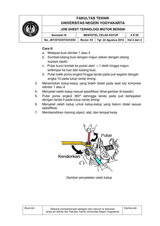FAKULTAS TEKNIK
UNIVERSITAS NEGERI YOGYAKARTA
JOB SHEET TEKNOLOGI MOTOR BENSIN
Semester III MENYETEL CELAH KATUP 4 X 50’
No. JST/OTO/OTO410/03 Revisi: 03 Tgl: 22 Agustus 2016 Hal 2 dari 2
Dibuat oleh : Dilarang memperbanyak sebagian atau seluruh isi dokumen
tanpa ijin tertulis dari Fakultas Teknik Universitas Negeri Yogyakarta
Diperiksa oleh :
Cara II:
a. Melepas busi silinder 1 atau 4
b. Sumbat lubang busi dengan majun (tekan dengan obeng
supaya rapat)
c. Putar kunci kontak ke posisi start  1 detik hingga majun
terlempar ke luar dari lubang busi.
d. Putar balik poros engkol hingga tanda pada puli segaris dengan
angka 10 pada tutup rantai timing.
3. Menentukan katup-katup yang boleh distel pada saat top kompresi
silinder 1 atau 4
4. Menyetel celah katup sesuai spesifikasi (lihat gambar di bawah)
5. Putar poros engkol 360° sehingga tanda pada puli bertepatan
dengan tanda 0 pada tutup rantai timing.
6. Menyetel celah katup untuk katup-katup yang belum distel sesuai
spesifikasi.
7. Membersihkan training object, alat, dan tempat kerja
Gambar penyetelan celah katup
 