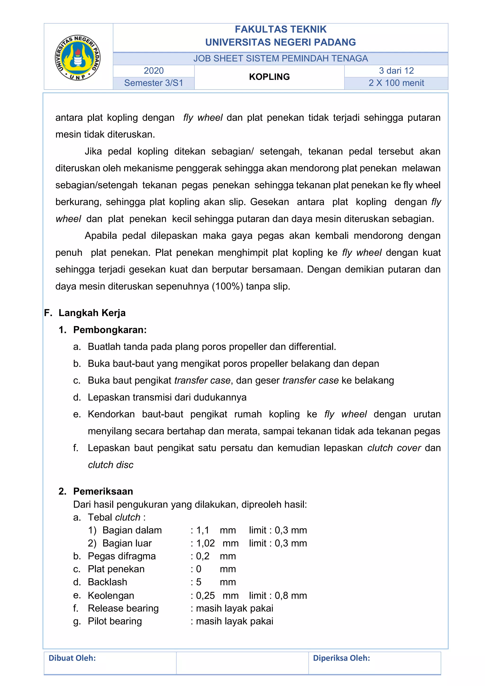 FAKULTAS TEKNIK
UNIVERSITAS NEGERI PADANG
JOB SHEET SISTEM PEMINDAH TENAGA
2020
KOPLING
3 dari 12
Semester 3/S1 2 X 100 menit
Dibuat Oleh: Diperiksa Oleh:
antara plat kopling dengan fly wheel dan plat penekan tidak terjadi sehingga putaran
mesin tidak diteruskan.
Jika pedal kopling ditekan sebagian/ setengah, tekanan pedal tersebut akan
diteruskan oleh mekanisme penggerak sehingga akan mendorong plat penekan melawan
sebagian/setengah tekanan pegas penekan sehingga tekanan plat penekan ke fly wheel
berkurang, sehingga plat kopling akan slip. Gesekan antara plat kopling dengan fly
wheel dan plat penekan kecil sehingga putaran dan daya mesin diteruskan sebagian.
Apabila pedal dilepaskan maka gaya pegas akan kembali mendorong dengan
penuh plat penekan. Plat penekan menghimpit plat kopling ke fly wheel dengan kuat
sehingga terjadi gesekan kuat dan berputar bersamaan. Dengan demikian putaran dan
daya mesin diteruskan sepenuhnya (100%) tanpa slip.
F. Langkah Kerja
1. Pembongkaran:
a. Buatlah tanda pada plang poros propeller dan differential.
b. Buka baut-baut yang mengikat poros propeller belakang dan depan
c. Buka baut pengikat transfer case, dan geser transfer case ke belakang
d. Lepaskan transmisi dari dudukannya
e. Kendorkan baut-baut pengikat rumah kopling ke fly wheel dengan urutan
menyilang secara bertahap dan merata, sampai tekanan tidak ada tekanan pegas
f. Lepaskan baut pengikat satu persatu dan kemudian lepaskan clutch cover dan
clutch disc
2. Pemeriksaan
Dari hasil pengukuran yang dilakukan, dipreoleh hasil:
a. Tebal clutch :
1) Bagian dalam : 1,1 mm limit : 0,3 mm
2) Bagian luar : 1,02 mm limit : 0,3 mm
b. Pegas difragma : 0,2 mm
c. Plat penekan : 0 mm
d. Backlash : 5 mm
e. Keolengan : 0,25 mm limit : 0,8 mm
f. Release bearing : masih layak pakai
g. Pilot bearing : masih layak pakai
 