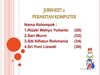 JOBSHEET 2
PERAKITAN KOMPUTER
Nama Kelompok :
1.Rizzki Wahyu Yulianto (29)
2.Sari Murni (32)
3.Siti Alfiatur Rohmania (34)
4.Sri Yuni Liswati (36)
 