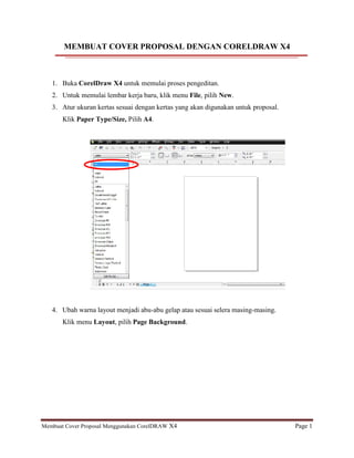 Membuat Cover Proposal Menggunakan CorelDRAW X4 Page 1
MEMBUAT COVER PROPOSAL DENGAN CORELDRAW X4
1. Buka CorelDraw X4 untuk memulai proses pengeditan.
2. Untuk memulai lembar kerja baru, klik menu File, pilih New.
3. Atur ukuran kertas sesuai dengan kertas yang akan digunakan untuk proposal.
Klik Paper Type/Size, Pilih A4.
4. Ubah warna layout menjadi abu-abu gelap atau sesuai selera masing-masing.
Klik menu Layout, pilih Page Background.
 