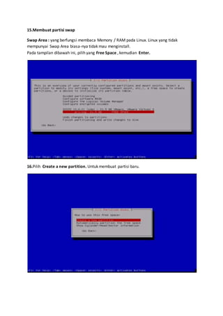 15.Membuat partisi swap 
Swap Area : yang berfungsi membaca Memory / RAM pada Linux. Linux yang tidak 
mempunyai Swap Area biasa-nya tidak mau menginstall. 
Pada tampilan dibawah ini, pilih yang Free Space , kemudian Enter. 
16.Pilih Create a new partition. Untuk membuat partisi baru. 
 