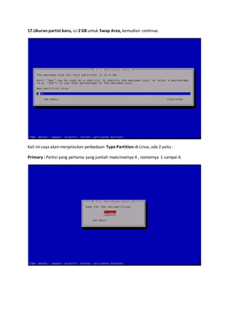 17.Ukuran partisi baru, isi 2 GB untuk Swap Area, kemudian continue. 
Kali ini saya akan menjelaskan perbedaan Type Partition di Linux, ada 2 yaitu : 
Primary : Partisi yang pertama yang jumlah maksimalnya 4 , nomornya 1 sampai 4. 
 