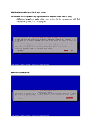 38.Pilih YES untuk instalasi GRUB boot loader. 
Boot Loader adalah aplikasi yang digunakan untuk memilih sistem operasi yang 
dijalankan, fungsi boot loader ini baru akan terlihat jika kita menggunakan lebih dari 
satu sistem operasi pada satu computer. 
39.Instalasi telah selesai. 
 