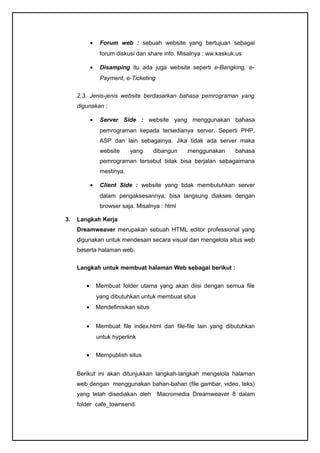 • Forum web : sebuah website yang bertujuan sebagai
forum diskusi dan share info. Misalnya : ww.kaskuk.us
• Disamping itu ada juga website seperti e-Bangking, e-
Payment, e-Ticketing
2.3. Jenis-jenis website berdasarkan bahasa pemrograman yang
digunakan :
• Server Side : website yang menggunakan bahasa
pemrograman kepada tersedianya server. Seperti PHP,
ASP dan lain sebagainya. Jika tidak ada server maka
website yang dibangun menggunakan bahasa
pemrograman tersebut tidak bisa berjalan sebagaimana
mestinya.
• Client Side : website yang tidak membutuhkan server
dalam pengaksesannya, bisa langsung diakses dengan
browser saja. Misalnya : html
3. Langkah Kerja
Dreamweaver merupakan sebuah HTML editor professional yang
digunakan untuk mendesain secara visual dan mengelola situs web
beserta halaman web.
Langkah untuk membuat halaman Web sebagai berikut :
• Membuat folder utama yang akan diisi dengan semua file
yang dibutuhkan untuk membuat situs
• Mendefinisikan situs
• Membuat file index.html dan file-file lain yang dibutuhkan
untuk hyperlink
• Mempublish situs
Berikut ini akan ditunjukkan langkah-langkah mengelola halaman
web dengan menggunakan bahan-bahan (file gambar, video, teks)
yang telah disediakan oleh Macromedia Dreamweaver 8 dalam
folder cafe_townsend.
 