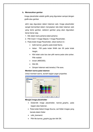 b. Memasukkan gambar
Image placeholder adalah grafik yang digunakan sampai dengan
grafik atau gambar
akhir siap digunakan dalam halaman web. Image placeholder
sangat bermanfaat dalam menyiapkan tata letak halaman web
yang berisi gambar, sebelum gambar yang akan digunakan
benar-benar siap.
1. Klik dalam baris pertama tabel pertama
2. Pilih Insert > Image Objects > Image Placeholder.
3. Pada kotak Image Placeholder, isikan berikut ini::
• ketik banner_graphic pada kotak Name.
• Isikan 700 pada kotak Width dan 90 pada kotak
Height.
• Klik kotak color box dan pilih warna pada color picker.
Pilih reddish
• brown (#993300).
• Klik OK.
• Simpan halaman web tersebut, File save.
Memberi warna pada halaman
Untuk memberi warna, aturlah bagian pager properties
Mengisi image placeholder
• Dobel-klik image placeholder, banner_graphic, pada
bagian atas halaman.
• Pada kotak Select Image Source, cari folder images yang
berada dalam folder
• cafe_townsend.
• Pilih file banner_graphic.jpg dan klik OK.
 