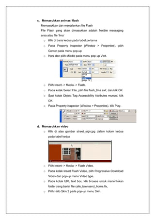 c. Memasukkan animasi flash
Memasukkan dan menjalankan file Flash
File Flash yang akan dimasukkan adalah flexible messaging
area atau file ‘fma’
o Klik di baris kedua pada tabel pertama
o Pada Property inspector (Window > Properties), pilih
Center pada menu pop-up
o Horz dan pilih Middle pada menu pop-up Vert.
o Pilih Insert -> Media -> Flash.
o Pada kotak Select File, pilih file flash_fma.swf, dan klik OK
o Saat kotak Object Tag Accessibility Attributes muncul, klik
OK.
o Pada Property inspector (Window > Properties), klik Play.
d. Memasukkan video
o Klik di atas gambar street_sign.jpg dalam kolom kedua
pada tabel kedua
o Pilih Insert -> Media -> Flash Video.
o Pada kotak Insert Flash Video, pilih Progressive Download
Video dari pop-up menu Video type.
o Pada kotak URL text box, klik browse untuk menentukan
folder yang berisi file cafe_townsend_home.flv,
o Pilih Halo Skin 2 pada pop-up menu Skin.
 