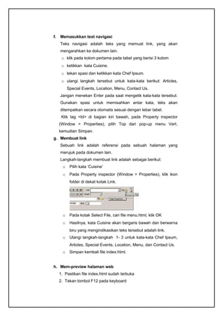 f. Memasukkan text navigasi
Teks navigasi adalah teks yang memuat link, yang akan
mengarahkan ke dokumen lain.
o klik pada kolom pertama pada tabel yang berisi 3 kolom
o ketikkan kata Cuisine.
o tekan spasi dan ketikkan kata Chef Ipsum.
o ulangi langkah tersebut untuk kata-kata berikut: Articles,
Special Events, Location, Menu, Contact Us.
Jangan menekan Enter pada saat mengetik kata-kata tersebut.
Gunakan spasi untuk memisahkan antar kata, teks akan
ditempatkan secara otomatis sesuai dengan lebar tabel.
Klik tag <td> di bagian kiri bawah, pada Property inspector
(Window > Properties), pilih Top dari pop-up menu Vert,
kemudian Simpan.
g. Membuat link
Sebuah link adalah referensi pada sebuah halaman yang
merujuk pada dokumen lain.
Langkah-langkah membuat link adalah sebagai berikut:
o Pilih kata ‘Cuisine’
o Pada Property inspector (Window > Properties), klik ikon
folder di dekat kotak Link.
o Pada kotak Select File, cari file menu.html, klik OK
o Hasilnya, kata Cuisine akan bergaris bawah dan berwarna
biru yang mengindikasikan teks tersebut adalah link.
o Ulangi langkah-langkah 1- 3 untuk kata-kata Chef Ipsum,
Articles, Special Events, Location, Menu, dan Contact Us.
o Simpan kembali file index.html.
h. Mem-preview halaman web
1. Pastikan file index.html sudah terbuka
2. Tekan tombol F12 pada keyboard
 