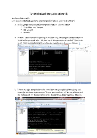 Tutorial Install Hotspot Mikrotik
Assalamualaikum Wrb
Saya akan membahas bagaimana cara menginstall Hotspot Mikrotik di VMware.
A. Bahan yang diperlukan untuk menginstall Hotspot Mikrotik adalah
 Virtual Box atau VMware
 ISO Mikrotik
 WinBox
B. Pertama kita install semua perangkat mikrotik yang ada dengan cara tekan tombol
“A”(A berfungsi untuk Select All), lalu install dengan menekan tombol “i”(perintah
untuk install yang sudah di pilih), maka prosesnya akan seperti gambar dibawah
C. Setelah itu login dengan username admin dan di bagian password langsung kita
enter aja, lalu jika ada pertanyaan “do you want use lisence?” kurang lebih seperti
itu, maka jawab “n” dan setelah itu enter dan continue. Seperti gambar dibawah
 