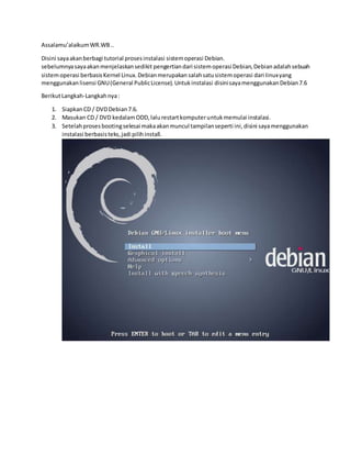 Assalamu’alaikum WR.WB .. 
Disini saya akan berbagi tutorial proses instalasi sistem operasi Debian. 
sebelumnya saya akan menjelaskan sedikit pengertian dari sistem operasi Debian, Debian adalah sebuah 
sistem operasi berbasis Kernel Linux. Debian merupakan salah satu sistem operasi dari Iinux yang 
menggunakan lisensi GNU (General Public License). Untuk instalasi disini saya menggunakan Debian 7.6 
Berikut Langkah-Langkah nya : 
1. Siapkan CD / DVD Debian 7.6. 
2. Masukan CD / DVD kedalam ODD, lalu restart komputer untuk memulai instalasi. 
3. Setelah proses booting selesai maka akan muncul tampilan seperti ini, disini saya menggunakan 
instalasi berbasis teks, jadi pilih install. 
 