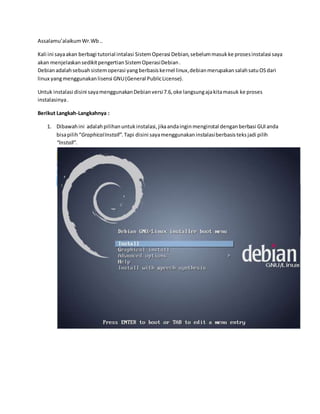 Assalamu’alaikum Wr.Wb .. 
Kali ini saya akan berbagi tutorial intalasi Sistem Operasi Debian, sebelum masuk ke proses instalasi saya 
akan menjelaskan sedikit pengertian Sistem Operasi Debian . 
Debian adalah sebuah sistem operasi yang berbasis kernel linux, debian merupakan salah satu OS dari 
linux yang menggunakan lisensi GNU (General Public License). 
Untuk instalasi disini saya menggunakan Debian versi 7.6, oke langsung aja kita masuk ke proses 
instalasinya . 
Berikut Langkah-Langkahnya : 
1. Dibawah ini adalah pilihan untuk instalasi, jika anda ingin menginstal dengan berbasi GUI anda 
bisa pilih “Graphical Install”. Tapi disini saya menggunakan instalasi berbasis teks jadi pilih 
“Install”. 
 