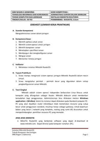 SMK NEGERI 2 ADIWERNA KODE KOMPETENSI :
TEKNOLOGI INFORMASI DAN KOMUNIKASI ADMINISTRASI SERVER DALAM JARINGAN
TEKNIK KOMPUTER DAN JARINGAN INSTALASI MIKROTIK ROUTEROS
TINGKAT/KELAS : XII TKJ PEMBIMBING : WASKITO, S.Kom
Instalasi Mikrotik RouterOS
Teknik Komputer dan Jaringan
SMK Negeri 2 Adiwerna Page 1
JOBSHEET (LEMBAR KERJA PRAKTIKUM)
A. Standar Kompetensi
Mengadministrasi server dalam jaringan
B. Kompetensi Dasar
1. Memilih aplikasi untuk server
2. Memilih sistemoperasi untuk jaringan
3. Memilih komponen server
4. Menetapkan spesifikasi server
5. Membangun dan mengkonfigurasi server
6. Menguji server
7. Memonitor kinerja jaringan
C. Indikator
1. Melakukan instalasi Mikrotik RouterOS
D. Tujuan Praktikum
1. Siswa mampu menginstal sistem operasi jaringan Mikrotik RouterOS dalam mesin
virtual.
2. Siswa mengetahui perintah - perintah dasar yang digunakan dalam setiap
pengkonfigurasian server Mikrotik.
E. Teori Singkat
Mikrotik adalah sistem operasi independen berbasiskan Linux khusus untuk
komputer yang difungsikan sebagai Router. Mikrotik didesain untuk memberikan
kemudahan bagi penggunanya. Administrasinya bisa dilakukan melalui Windows
application = (WinBox). Selain itu instalasi dapat dilakukan pada Standard computer PC.
PC yang akan dijadikan router mikrotikpun tidak memerlukan resource yang cukup
besar untuk penggunaan standard, misalnya hanya sebagai gateway. Untuk keperluan
beban yang besar ( network yang kompleks, routing yang rumit dll) disarankan untuk
mempertimbangkan pemilihan resource PC yang memadai.
JENIS-JENIS MIKROTIK
 MikroTik RouterOS yang berbentuk software yang dapat di-download di
www.mikrotik.com. Dapat diinstal pada komputer rumahan (PC).
 