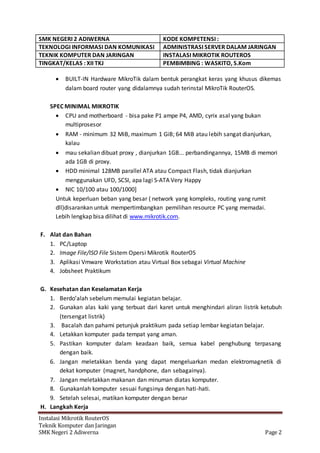 SMK NEGERI 2 ADIWERNA KODE KOMPETENSI :
TEKNOLOGI INFORMASI DAN KOMUNIKASI ADMINISTRASI SERVER DALAM JARINGAN
TEKNIK KOMPUTER DAN JARINGAN INSTALASI MIKROTIK ROUTEROS
TINGKAT/KELAS : XII TKJ PEMBIMBING : WASKITO, S.Kom
Instalasi Mikrotik RouterOS
Teknik Komputer dan Jaringan
SMK Negeri 2 Adiwerna Page 2
 BUILT-IN Hardware MikroTik dalam bentuk perangkat keras yang khusus dikemas
dalam board router yang didalamnya sudah terinstal MikroTik RouterOS.
SPEC MINIMAL MIKROTIK
 CPU and motherboard - bisa pake P1 ampe P4, AMD, cyrix asal yang bukan
multiprosesor
 RAM - minimum 32 MiB, maximum 1 GiB; 64 MiB atau lebih sangat dianjurkan,
kalau
 mau sekalian dibuat proxy , dianjurkan 1GB... perbandingannya, 15MB di memori
ada 1GB di proxy.
 HDD minimal 128MB parallel ATA atau Compact Flash, tidak dianjurkan
menggunakan UFD, SCSI, apa lagi S-ATA Very Happy
 NIC 10/100 atau 100/1000]
Untuk keperluan beban yang besar ( network yang kompleks, routing yang rumit
dll)disarankan untuk mempertimbangkan pemilihan resource PC yang memadai.
Lebih lengkap bisa dilihat di www.mikrotik.com.
F. Alat dan Bahan
1. PC/Laptop
2. Image File/ISO File Sistem Opersi Mikrotik RouterOS
3. Aplikasi Vmware Workstation atau Virtual Box sebagai Virtual Machine
4. Jobsheet Praktikum
G. Kesehatan dan Keselamatan Kerja
1. Berdo’alah sebelum memulai kegiatan belajar.
2. Gunakan alas kaki yang terbuat dari karet untuk menghindari aliran listrik ketubuh
(tersengat listrik)
3. Bacalah dan pahami petunjuk praktikum pada setiap lembar kegiatan belajar.
4. Letakkan komputer pada tempat yang aman.
5. Pastikan komputer dalam keadaan baik, semua kabel penghubung terpasang
dengan baik.
6. Jangan meletakkan benda yang dapat mengeluarkan medan elektromagnetik di
dekat komputer (magnet, handphone, dan sebagainya).
7. Jangan meletakkan makanan dan minuman diatas komputer.
8. Gunakanlah komputer sesuai fungsinya dengan hati-hati.
9. Setelah selesai, matikan komputer dengan benar
H. Langkah Kerja
 