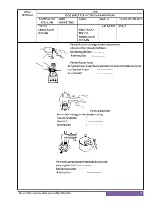 LOGO
SEKOLAH
SMK
JOOB SHEET TEKNIK KENDARAAN RINGAN
KOMPETENSI
KEAHLIAN
KODE
KOMPETENSI
JUDUL WAKTU TINGKAT/SEMESTER
TEKNIK
KENDARAAN
RINGAN
KELISTRIKAN
TEKNIK
KENDARAAN
RINGAN
.. x 45 MENIT XI/1/2
BuatlahKesimpulandanLaporanHasilPraktek 2
Pemeriksaanhubungputuskumparanrotor.
Jikajarumbergerakberartibaik.
hasilpengukuran:………………
kesimpulan :…....………..
Pemeriksaanrotor
denganglower,jikagetaanyasemakinbesarberartiadakebocoran
hasilpemeriksaan :----------------
kesimpulan :----------------
Periksadiameter
komutatormenggunakanjangkasorong.
hasilpengukuran : -----------------
standart : -----------------
kesimpulan : -----------------
Pemeriksaanpanjangsikatdandudukansikat.
panjangstandart: ---------------
hasilpengukuran: ---------------
-kesimpulan : ---------------
 