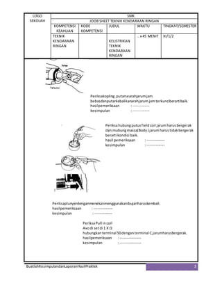 LOGO
SEKOLAH
SMK
JOOB SHEET TEKNIK KENDARAAN RINGAN
KOMPETENSI
KEAHLIAN
KODE
KOMPETENSI
JUDUL WAKTU TINGKAT/SEMESTER
TEKNIK
KENDARAAN
RINGAN
KELISTRIKAN
TEKNIK
KENDARAAN
RINGAN
.. x 45 MENIT XI/1/2
BuatlahKesimpulandanLaporanHasilPraktek 3
Periksakopling.putarsearahjarumjam
bebasdanputarkebalikanarahjarumjamterkunciberartibaik.
hasilpemeriksaan : -------------
kesimpulan : -------------
Periksahubungputusfieldcoil jarumharusbergerak
dan mubungmassa(Body) jarumharustidakbergerak
berarti kondisi baik.
hasil pemeriksaan : --------------
kesimpulan : --------------
Periksaplunyerdenganmenekanmenggunakanibujariharuskembali.
hasilpemeriksaan : ---------------
kesimpulan : --------------
PeriksaPull incoil
Avodi setdi 1 X Ω
hubungkanterminal 50dengan terminal C,jarumharusbergerak.
hasilpemeriksaan : -----------------
kesimpulan : -----------------
 