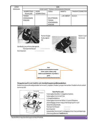 LOGO
SEKOLAH
SMK
JOOB SHEET TEKNIK KENDARAAN RINGAN
KOMPETENSI
KEAHLIAN
KODE
KOMPETENSI
JUDUL WAKTU TINGKAT/SEMESTER
TEKNIK
KENDARAAN
RINGAN
KELISTRIKAN
TEKNIK
KENDARAAN
RINGAN
.. x 45 MENIT XI/1/2
BuatlahKesimpulandanLaporanHasilPraktek 4
Pemeriksaan Holdin coil
hubungkan terminal
50
danBody,jarumharusbergerak.
hasilpemeriksaan : ---------------
kesimpulan : ---------------
Pengujianpull incoil ,holdin coil,kembalinyaplunye&tanpabeban.
Sebelummemeriksalepaskabelterminal C,siapkan2kabel jumperbesardan1kabeluntuksocket
terminal 50.
Test Pull in coil.
hubungkanbodike (-)negative batere.
hubungkanterminal Cke
(-)negativebatere.
hubungkanterminal 50ke (+) positifbatere.
jikarodagigi pinionmaju/menonjol pull incoil
dalamkeadaanbaik.
hasilpemeriksaan : ---------
kesimpulan : ---------
Lepaskabel terminal C,rodagigi pinionharustetapmaju
/menonjolberarti holdinbaik.
Dari
hasilpemeriksaandankesimpulan
motor starter diatas yang
tidaksesuai/tidakbaik di perbaiki /
ganti,
danPasangkembalikebalikandaripembon
gkaran
 