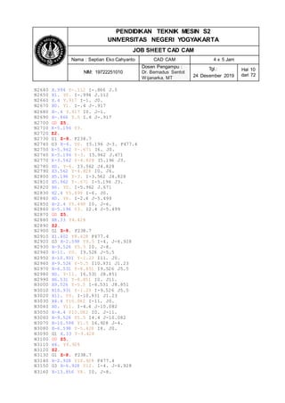 PENDIDIKAN TEKNIK MESIN S2
UNIVERSITAS NEGERI YOGYAKARTA
JOB SHEET CAD CAM
Nama : Septian Eko Cahyanto CAD CAM 4 x 5 Jam
NIM: 19722251010
Dosen Pengampu :
Dr. Bernadus Sentot
Wijanarka, MT
Tgl.:
24 Desember 2019
Hal 10
dari 72
N2640 X.994 Y-.112 I-.866 J.5
N2650 X1. Y0. I-.994 J.112
N2660 X.4 Y.917 I-1. J0.
N2670 X0. Y1. I-.4 J-.917
N2680 X-.4 Y.917 I0. J-1.
N2690 X-.866 Y.5 I.4 J-.917
N2700 G0 Z5.
N2710 X-5.196 Y3.
N2720 Z2.
N2730 G1 Z-8. F238.7
N2740 G3 X-6. Y0. I5.196 J-3. F477.4
N2750 X-5.962 Y-.671 I6. J0.
N2760 X-5.196 Y-3. I5.962 J.671
N2770 X-3.562 Y-4.828 I5.196 J3.
N2780 X0. Y-6. I3.562 J4.828
N2790 X3.562 Y-4.828 I0. J6.
N2800 X5.196 Y-3. I-3.562 J4.828
N2810 X5.962 Y-.671 I-5.196 J3.
N2820 X6. Y0. I-5.962 J.671
N2830 X2.4 Y5.499 I-6. J0.
N2840 X0. Y6. I-2.4 J-5.499
N2850 X-2.4 Y5.499 I0. J-6.
N2860 X-5.196 Y3. I2.4 J-5.499
N2870 G0 Z5.
N2880 X8.33 Y4.428
N2890 Z2.
N2900 G1 Z-8. F238.7
N2910 X1.402 Y8.428 F477.4
N2920 G3 X-2.598 Y9.5 I-4. J-6.928
N2930 X-9.526 Y5.5 I0. J-8.
N2940 X-11. Y0. I9.526 J-5.5
N2950 X-10.931 Y-1.23 I11. J0.
N2960 X-9.526 Y-5.5 I10.931 J1.23
N2970 X-6.531 Y-8.851 I9.526 J5.5
N2980 X0. Y-11. I6.531 J8.851
N2990 X6.531 Y-8.851 I0. J11.
N3000 X9.526 Y-5.5 I-6.531 J8.851
N3010 X10.931 Y-1.23 I-9.526 J5.5
N3020 X11. Y0. I-10.931 J1.23
N3030 X4.4 Y10.082 I-11. J0.
N3040 X0. Y11. I-4.4 J-10.082
N3050 X-4.4 Y10.082 I0. J-11.
N3060 X-9.526 Y5.5 I4.4 J-10.082
N3070 X-10.598 Y1.5 I6.928 J-4.
N3080 X-6.598 Y-5.428 I8. J0.
N3090 G1 X.33 Y-9.428
N3100 G0 Z5.
N3110 X4. Y6.928
N3120 Z2.
N3130 G1 Z-8. F238.7
N3140 X-2.928 Y10.928 F477.4
N3150 G3 X-6.928 Y12. I-4. J-6.928
N3160 X-13.856 Y8. I0. J-8.
 