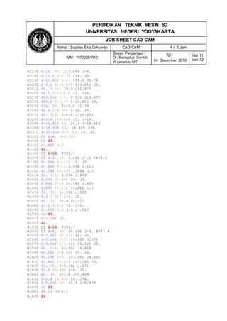 PENDIDIKAN TEKNIK MESIN S2
UNIVERSITAS NEGERI YOGYAKARTA
JOB SHEET CAD CAM
Nama : Septian Eko Cahyanto CAD CAM 4 x 5 Jam
NIM: 19722251010
Dosen Pengampu :
Dr. Bernadus Sentot
Wijanarka, MT
Tgl.:
24 Desember 2019
Hal 11
dari 72
N3170 X-16. Y0. I13.856 J-8.
N3180 X-15.9 Y-1.79 I16. J0.
N3190 X-13.856 Y-8. I15.9 J1.79
N3200 X-9.5 Y-12.875 I13.856 J8.
N3210 X0. Y-16. I9.5 J12.875
N3220 X9.5 Y-12.875 I0. J16.
N3230 X13.856 Y-8. I-9.5 J12.875
N3240 X15.9 Y-1.79 I-13.856 J8.
N3250 X16. Y0. I-15.9 J1.79
N3260 X6.4 Y14.664 I-16. J0.
N3270 X0. Y16. I-6.4 J-14.664
N3280 X-6.4 Y14.664 I0. J-16.
N3290 X-13.856 Y8. I6.4 J-14.664
N3300 X-14.928 Y4. I6.928 J-4.
N3310 X-10.928 Y-2.928 I8. J0.
N3320 G1 X-4. Y-6.928
N3330 G0 Z5.
N3340 X-.866 Y.5
N3350 Z2.
N3360 G1 Z-10. F238.7
N3370 G3 X-1. Y0. I.866 J-.5 F477.4
N3380 X-.994 Y-.112 I1. J0.
N3390 X-.866 Y-.5 I.994 J.112
N3400 X-.594 Y-.805 I.866 J.5
N3410 X0. Y-1. I.594 J.805
N3420 X.594 Y-.805 I0. J1.
N3430 X.866 Y-.5 I-.594 J.805
N3440 X.994 Y-.112 I-.866 J.5
N3450 X1. Y0. I-.994 J.112
N3460 X.4 Y.917 I-1. J0.
N3470 X0. Y1. I-.4 J-.917
N3480 X-.4 Y.917 I0. J-1.
N3490 X-.866 Y.5 I.4 J-.917
N3500 G0 Z5.
N3510 X-5.196 Y3.
N3520 Z2.
N3530 G1 Z-10. F238.7
N3540 G3 X-6. Y0. I5.196 J-3. F477.4
N3550 X-5.962 Y-.671 I6. J0.
N3560 X-5.196 Y-3. I5.962 J.671
N3570 X-3.562 Y-4.828 I5.196 J3.
N3580 X0. Y-6. I3.562 J4.828
N3590 X3.562 Y-4.828 I0. J6.
N3600 X5.196 Y-3. I-3.562 J4.828
N3610 X5.962 Y-.671 I-5.196 J3.
N3620 X6. Y0. I-5.962 J.671
N3630 X2.4 Y5.499 I-6. J0.
N3640 X0. Y6. I-2.4 J-5.499
N3650 X-2.4 Y5.499 I0. J-6.
N3660 X-5.196 Y3. I2.4 J-5.499
N3670 G0 Z5.
N3680 X8.33 Y4.428
N3690 Z2.
 