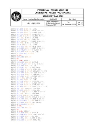 PENDIDIKAN TEKNIK MESIN S2
UNIVERSITAS NEGERI YOGYAKARTA
JOB SHEET CAD CAM
Nama : Septian Eko Cahyanto CAD CAM 4 x 5 Jam
NIM: 19722251010
Dosen Pengampu :
Dr. Bernadus Sentot
Wijanarka, MT
Tgl.:
24 Desember 2019
Hal 18
dari 72
N6880 X29.103 Y-33. I0. J44.
N6890 X32.935 Y-29.177 I-29.103 J33.
N6900 X38.105 Y-22. I-32.935 J29.177
N6910 X41.735 Y-13.934 I-38.105 J22.
N6920 X43.13 Y-8.704 I-41.735 J13.934
N6930 X44. Y0. I-43.13 J8.704
N6940 X14.027 Y41.704 I-44. J0.
N6950 X8.8 Y43.111 I-14.027 J-41.704
N6960 X0. Y44. I-8.8 J-43.111
N6970 X-8.8 Y43.111 I0. J-44.
N6980 X-14.027 Y41.704 I8.8 J-43.111
N6990 X-38.105 Y22. I14.027 J-41.704
N7000 G2 X-45.033 Y18. I-6.928 J4.
N7010 X-49.033 Y19.072 I0. J8.
N7020 G1 X-55.962 Y23.072
N7030 G0 Z5.
N7040 X-58.354 Y42.928
N7050 Z2.
N7060 G1 Z-6. F238.7
N7070 X-51.426 Y38.928 F477.4
N7080 G2 X-47.426 Y32. I-4. J-6.928
N7090 X-48.497 Y28. I-8. J0.
N7100 G3 X-56. Y0. I48.497 J-28.
N7110 X-54.893 Y-11.078 I56. J0.
N7120 X-53.118 Y-17.735 I54.893 J11.078
N7130 X-48.497 Y-28. I53.118 J17.735
N7140 X-41.918 Y-37.134 I48.497 J28.
N7150 X-37.041 Y-42. I41.918 J37.134
N7160 X0. Y-56. I37.041 J42.
N7170 X37.041 Y-42. I0. J56.
N7180 X41.918 Y-37.134 I-37.041 J42.
N7190 X48.497 Y-28. I-41.918 J37.134
N7200 X53.118 Y-17.735 I-48.497 J28.
N7210 X54.893 Y-11.078 I-53.118 J17.735
N7220 X56. Y0. I-54.893 J11.078
N7230 X17.853 Y53.078 I-56. J0.
N7240 X11.2 Y54.869 I-17.853 J-53.078
N7250 X0. Y56. I-11.2 J-54.869
N7260 X-11.2 Y54.869 I0. J-56.
N7270 X-17.853 Y53.078 I11.2 J-54.869
N7280 X-48.497 Y28. I17.853 J-53.078
N7290 G2 X-55.426 Y23.999 I-6.929 J4.
N7300 X-59.426 Y25.072 I0. J8.001
N7310 G1 X-66.354 Y29.072
N7320 G0 Z5.
N7330 X-55.756 Y41.428
N7340 Z2.
N7350 G1 Z-6. F238.7
N7360 X-48.828 Y37.428 F477.4
N7370 G2 X-44.828 Y30.5 I-4. J-6.928
N7380 X-45.899 Y26.5 I-8. J0.
N7390 G3 X-53. Y0. I45.899 J-26.5
N7400 X-51.953 Y-10.485 I53. J0.
 